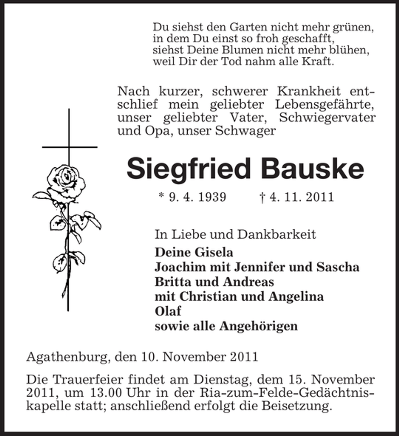 <p>Du siehst den Garten nicht mehr grünen,<br />in dem Du einst so froh geschafft,<br />siehst Deine Blumen nicht mehr blühen,<br />weil Dir der Tod nahm alle Kraft.</p><p>Nach kurzer, schwerer Krankheit entschlief mein geliebter Lebensgefährte,<br />unser geliebter Vater, Schwiegervater<br />und Opa, unser Schwager</p><p>Siegfried Bauske<br />* 9. 4. 1939</p><p>† 4. 11. 2011</p><p>In Liebe und Dankbarkeit<br />Deine Gisela<br />Joachim mit Jennifer und Sascha<br />Britta und Andreas<br />mit Christian und Angelina<br />Olaf<br />sowie alle Angehörigen<br />Agathenburg, den 10. November 2011<br />Die Trauerfeier findet am Dienstag, dem 15. November<br />2011, um 13.00 Uhr in der Ria-zum-Felde-Gedächtniskapelle statt; anschließend erfolgt die Beisetzung.</p>