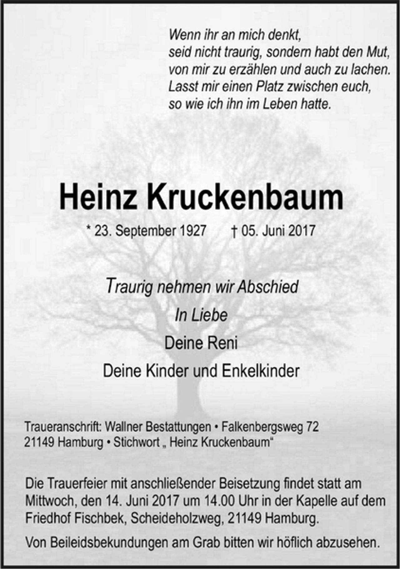 <p>Wenn ihr an mich denkt,<br />seid nicht traurig, sondern habt den Mut,<br />von mir zu erzählen und auch zu lachen.<br />Lasst mir einen Platz zwischen euch,<br />so wie ich ihn im Leben hatte.</p>
<p>Heinz Kruckenbaum</p>
<p>* 23. September 1927 † 05. Juni 2017<br />Traurig nehmen wir Abschied</p>
<p>In Liebe</p>
<p>Deine Reni</p>
<p>Deine Kinder und Enkelkinder</p>
<p>Traueranschrift: Wallner Bestattungen • Falkenbergsweg 72<br />21149 Hamburg • Stichwort „ Heinz Kruckenbaum“</p>
<p>Die Trauerfeier mit anschließender Beisetzung findet statt am<br />Mittwoch, den 14. Juni 2017 um 14.00 Uhr in der Kapelle auf dem<br />Friedhof Fischbek, Scheideholzweg, 21149 Hamburg.</p>
<p>Von Beileidsbekundungen am Grab bitten wir höflich abzusehen.</p>