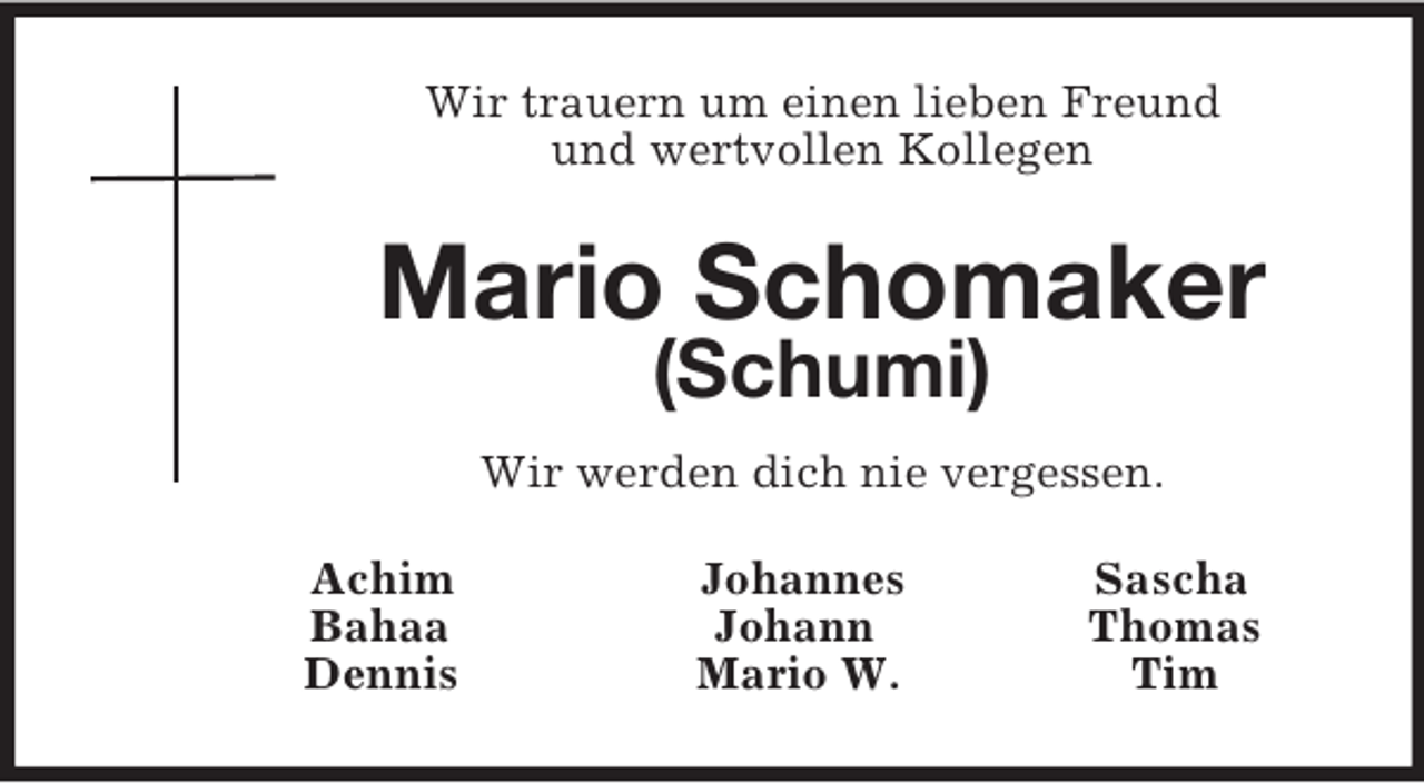 <p>Wir trauern um einen lieben Freund<br />und wertvollen Kollegen<br />Mario Schomaker<br />(Schumi)<br />Wir werden dich nie vergessen.<br />Achim Johannes Sascha<br />Bahaa Johann Thomas<br />Dennis Mario W. Tim</p>