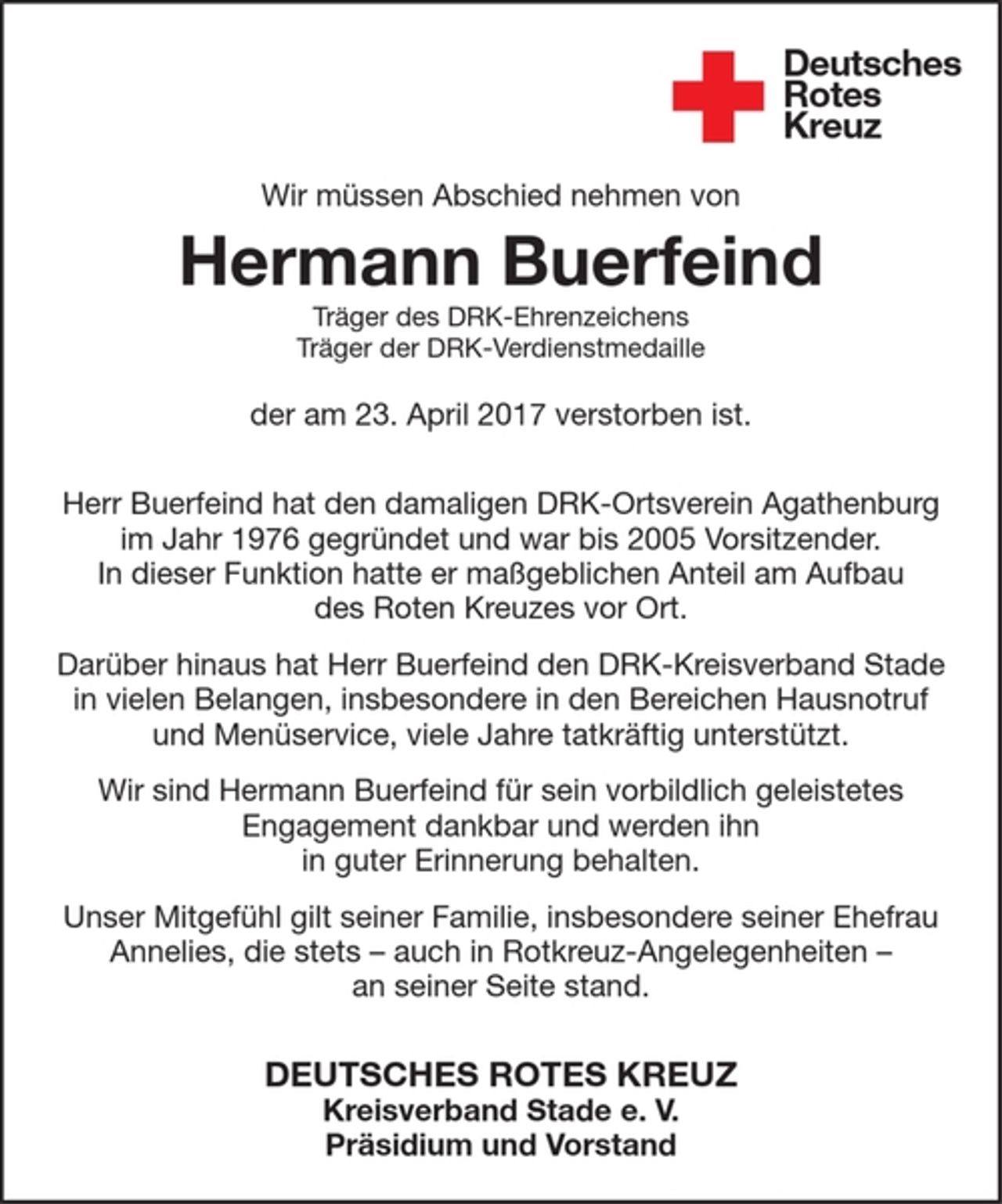 <p>Wir müssen Abschied nehmen von<br />Hermann Buerfeind<br />Träger des DRK-Ehrenzeichens<br />Träger der DRK-Verdienstmedaille<br />der am 23. April 2017 verstorben ist.<br />Herr Buerfeind hat den damaligen DRK-Ortsverein Agathenburg im Jahr 1976 gegründet und war bis 2005 Vorsitzender. In dieser Funktion hatte er maßgeblichen Anteil am Aufbau des Roten Kreuzes vor Ort.<br />Darüber hinaus hat Herr Buerfeind den DRK-Kreisverband Stade in vielen Belangen, insbesondere in den Bereichen Hausnotruf und Menüservice, viele Jahre tatkräftig unterstützt.<br />Wir sind Hermann Buerfeind für sein vorbildlich geleistetes Engagement dankbar und werden ihn in guter<br />Erinnerung behalten.<br />Unser Mitgefühl gilt seiner Familie, insbesondere seiner Ehefrau Annelies, die stets - auch in Rotkreuz-Angelegenheiten - an seiner Seite stand.<br />DEUTSCHES ROTES KREUZ<br />Kreisverband Stade e. V.<br />Präsidium und Vorstand</p>