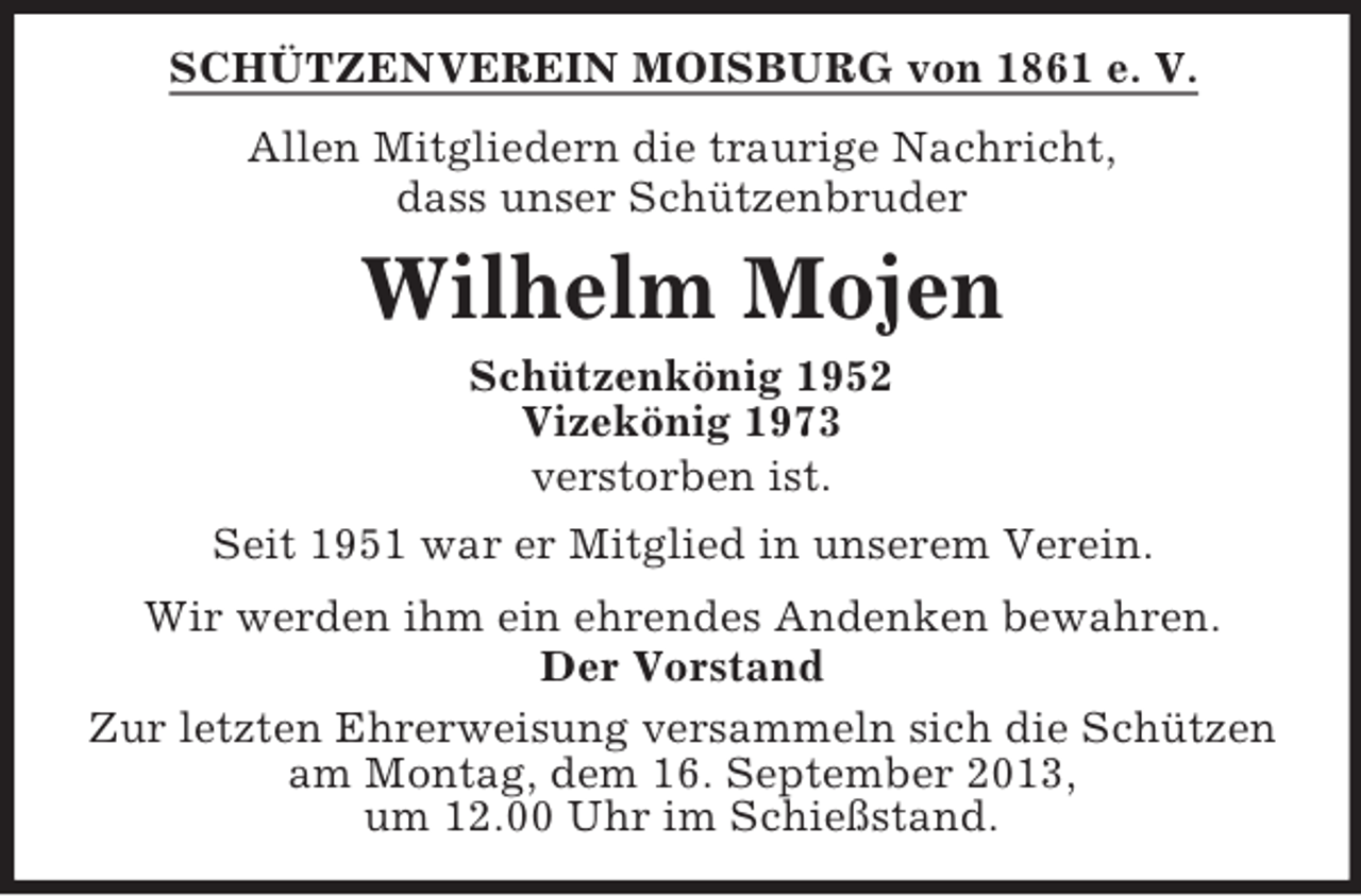 <p>SCHÜTZENVEREIN MOISBURG von 1861 e. V.<br />Allen Mitgliedern die traurige Nachricht,<br />dass unser Schützenbruder</p><p>Wilhelm Mojen<br />Schützenkönig 1952<br />Vizekönig 1973<br />verstorben ist.<br />Seit 1951 war er Mitglied in unserem Verein.<br />Wir werden ihm ein ehrendes Andenken bewahren.<br />Der Vorstand<br />Zur letzten Ehrerweisung versammeln sich die Schützen<br />am Montag, dem 16. September 2013,<br />um 12.00 Uhr im Schießstand.</p>