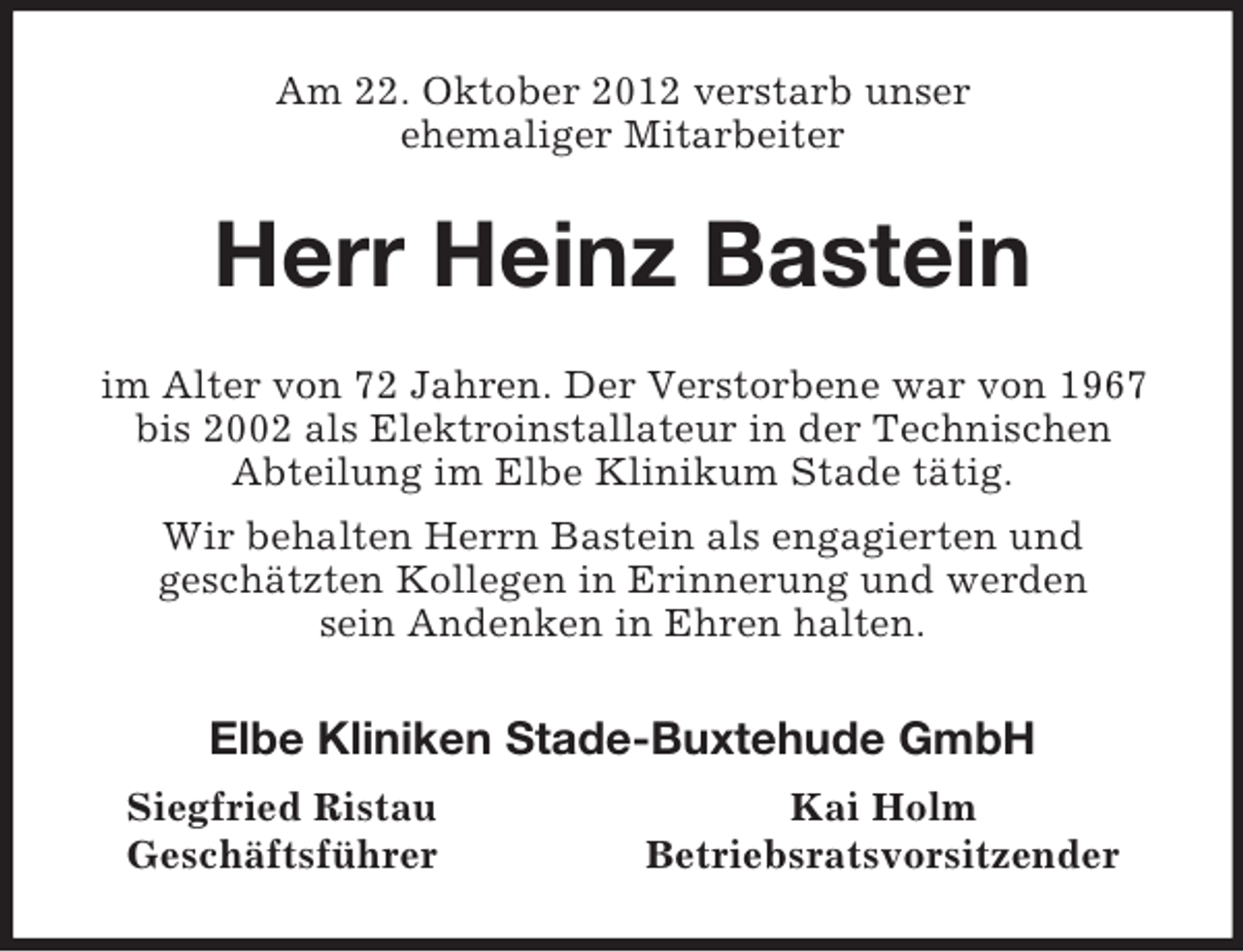 <p>Am 22. Oktober 2012 verstarb unser<br />ehemaliger Mitarbeiter<br />Herr Heinz Bastein<br />im Alter von 72 Jahren. Der Verstorbene war von 1967 bis 2002 als Elektroinstallateur in der Technischen<br />Abteilung im Elbe Klinikum Stade tätig.<br />Wir behalten Herrn Bastein als engagierten und<br />geschätzten Kollegen in Erinnerung und werden<br />sein Andenken in Ehren halten.<br />Elbe Kliniken Stade-Buxtehude GmbH<br />Siegfried Ristau Kai Holm<br />Geschäftsführer Betriebsratsvorsitzender</p>