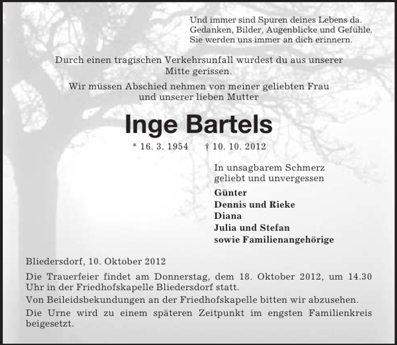 <p>Und immer sind Spuren deines Lebens da.<br />Gedanken, Bilder, Augenblicke und Gefühle.<br />Sie werden uns immer an dich erinnern.<br />Durch einen tragischen Verkehrsunfall wurdest du aus unserer<br />Mitte gerissen.<br />Wir müssen Abschied nehmen von meiner geliebten Frau<br />und unserer lieben Mutter<br />Inge Bartels<br />* 16. 3. 1954 † 10. 10. 2012<br />In unsagbarem Schmerz<br />geliebt und unvergessen<br />Günter<br />Dennis und Rieke<br />Diana<br />Julia und Stefan<br />sowie Familienangehörige<br />Bliedersdorf, 10. Oktober 2012<br />Die Trauerfeier findet am Donnerstag, dem 18. Oktober 2012, um 14.30 Uhr in der Friedhofskapelle Bliedersdorf statt.<br />Von Beileidsbekundungen an der Friedhofskapelle bitten wir abzusehen.<br />Die Urne wird zu einem späteren Zeitpunkt im engsten Familienkreis<br />beigesetzt.</p>
