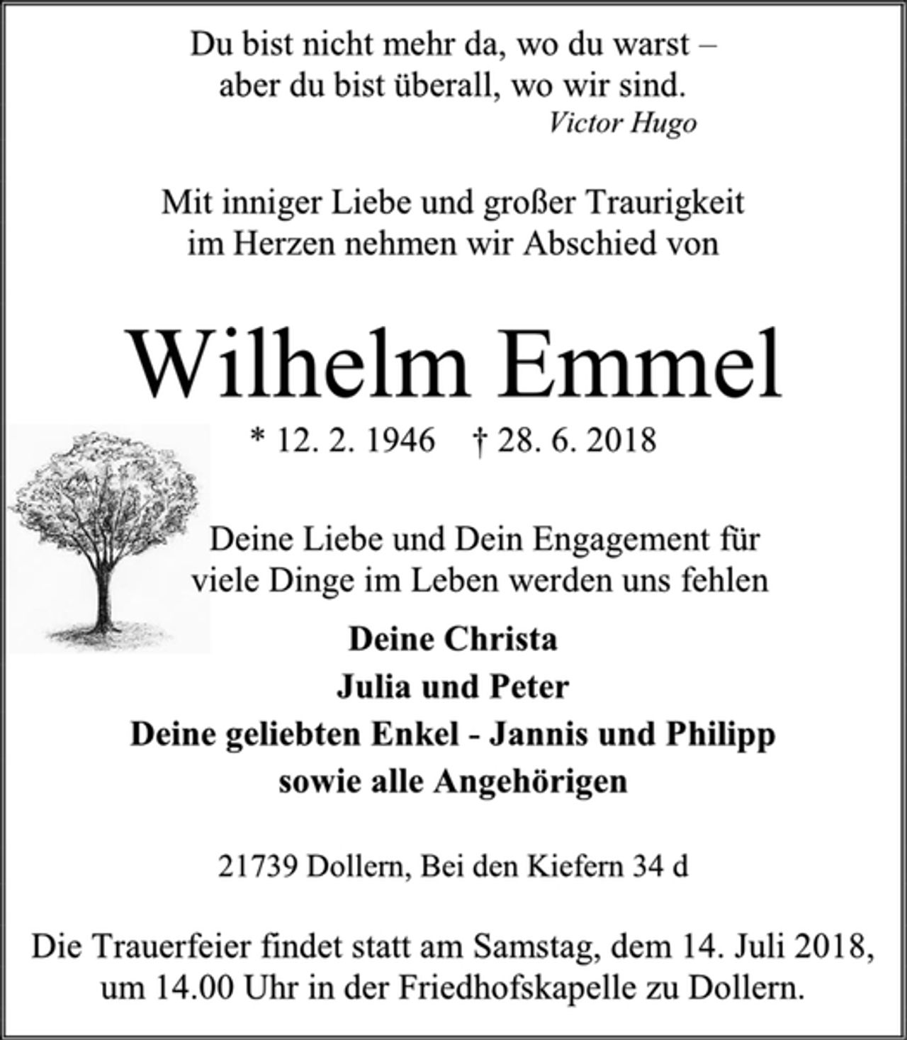 <p>Du bist nicht mehr da, wo du warst –<br />aber du bist überall, wo wir sind.<br />Victor Hugo<br />Mit inniger Liebe und großer Traurigkeit<br />im Herzen nehmen wir Abschied von<br />Wilhelm Emmel<br />* 12. 2. 1946 † 28. 6. 2018<br />Deine Liebe und Dein Engagement für<br />viele Dinge im Leben werden uns fehlen<br />Deine Christa<br />Julia und Peter<br />Deine geliebten Enkel - Jannis und Philipp<br />sowie alle Angehörigen<br />21739 Dollern, Bei den Kiefern 34 d</p><p>Die Trauerfeier findet statt am Samstag, dem 14. Juli 2018, um 14.00 Uhr in der Friedhofskapelle zu Dollern.</p>