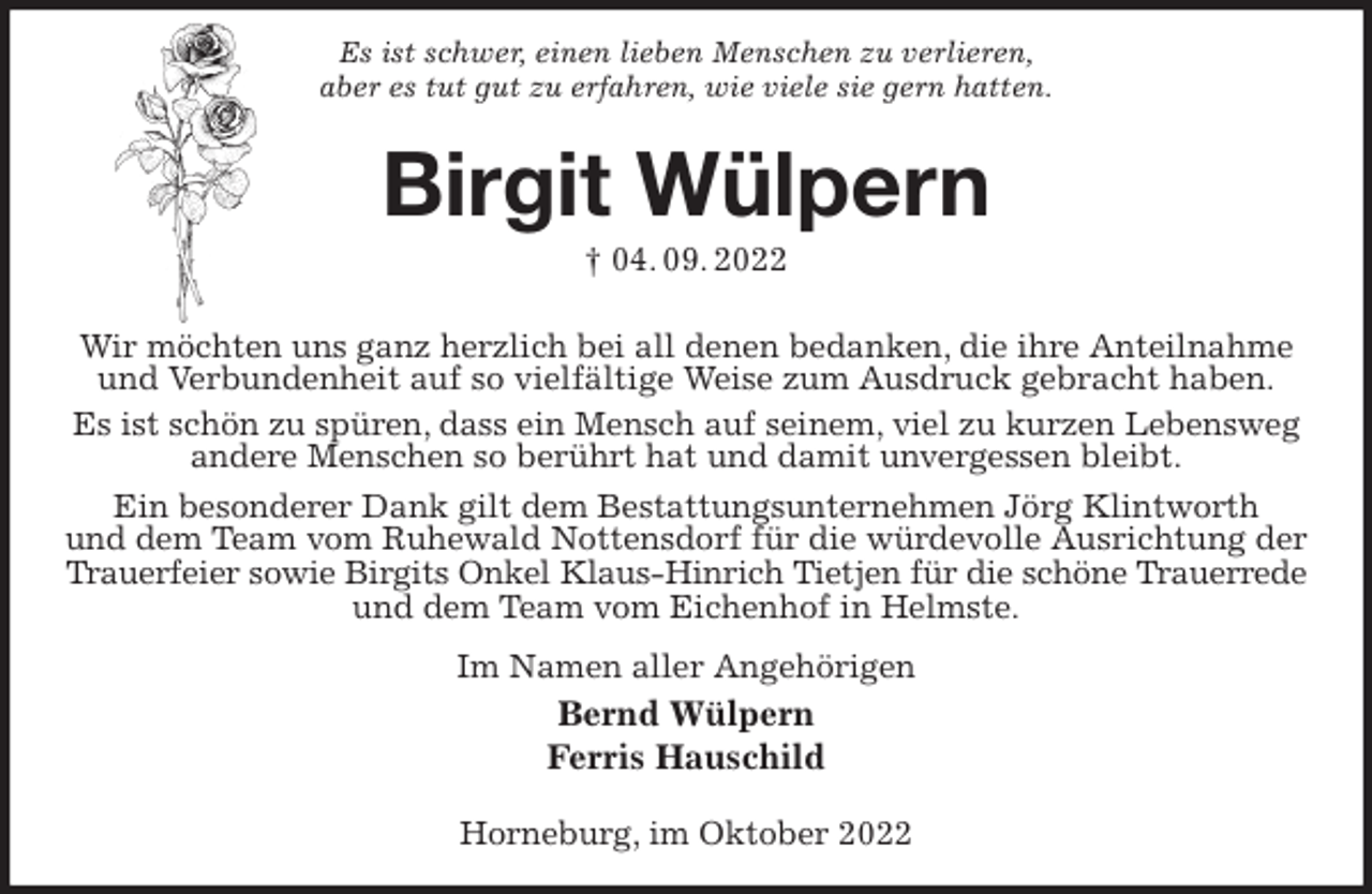<p>Es ist schwer, einen lieben Menschen zu verlieren,<br />aber es tut gut zu erfahren, wie viele sie gern hatten.<br />Birgit Wülpern<br />† 04. 09. 2022<br />Wir möchten uns ganz herzlich bei all denen bedanken, die ihre Anteilnahme und Verbundenheit auf so vielfältige Weise zum Ausdruck gebracht haben.<br />Es ist schön zu spüren, dass ein Mensch auf seinem, viel zu kurzen Lebensweg<br />andere Menschen so berührt hat und damit unvergessen bleibt.<br />Ein besonderer Dank gilt dem Bestattungsunternehmen Jörg Klintworth<br />und dem Team vom Ruhewald Nottensdorf für die würdevolle Ausrichtung der Trauerfeier sowie Birgits Onkel Klaus-Hinrich Tietjen für die schöne Trauerrede<br />und dem Team vom Eichenhof in Helmste.<br />Im Namen aller Angehörigen<br />Bernd Wülpern<br />Ferris Hauschild</p><p>Horneburg, im Oktober 2022</p>