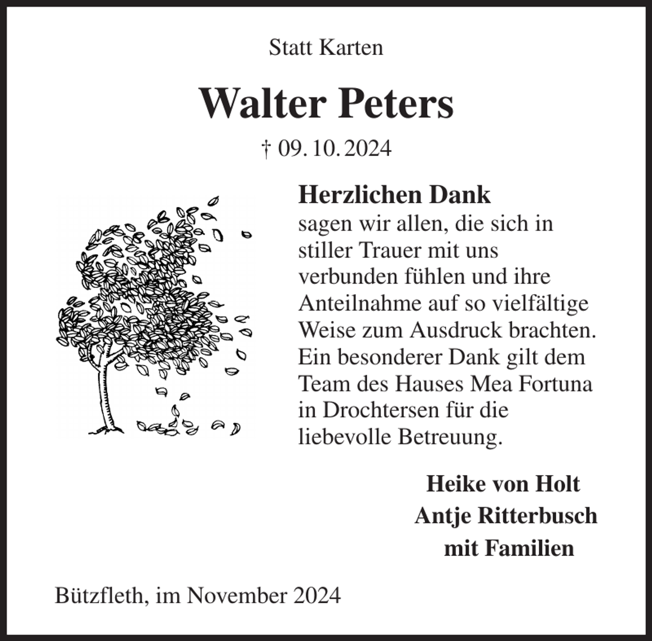 <p>Statt Karten<br />Walter Peters<br />† 09. 10. 2024<br />Herzlichen Dank<br />sagen wir allen, die sich in<br />stiller Trauer mit uns<br />verbunden fühlen und ihre<br />Anteilnahme auf so vielfältige<br />Weise zum Ausdruck brachten.<br />Ein besonderer Dank gilt dem<br />Team des Hauses Mea Fortuna<br />in Drochtersen für die<br />liebevolle Betreuung.<br />Heike von Holt<br />Antje Ritterbusch<br />mit Familien<br />Bützfleth, im November 2024</p>