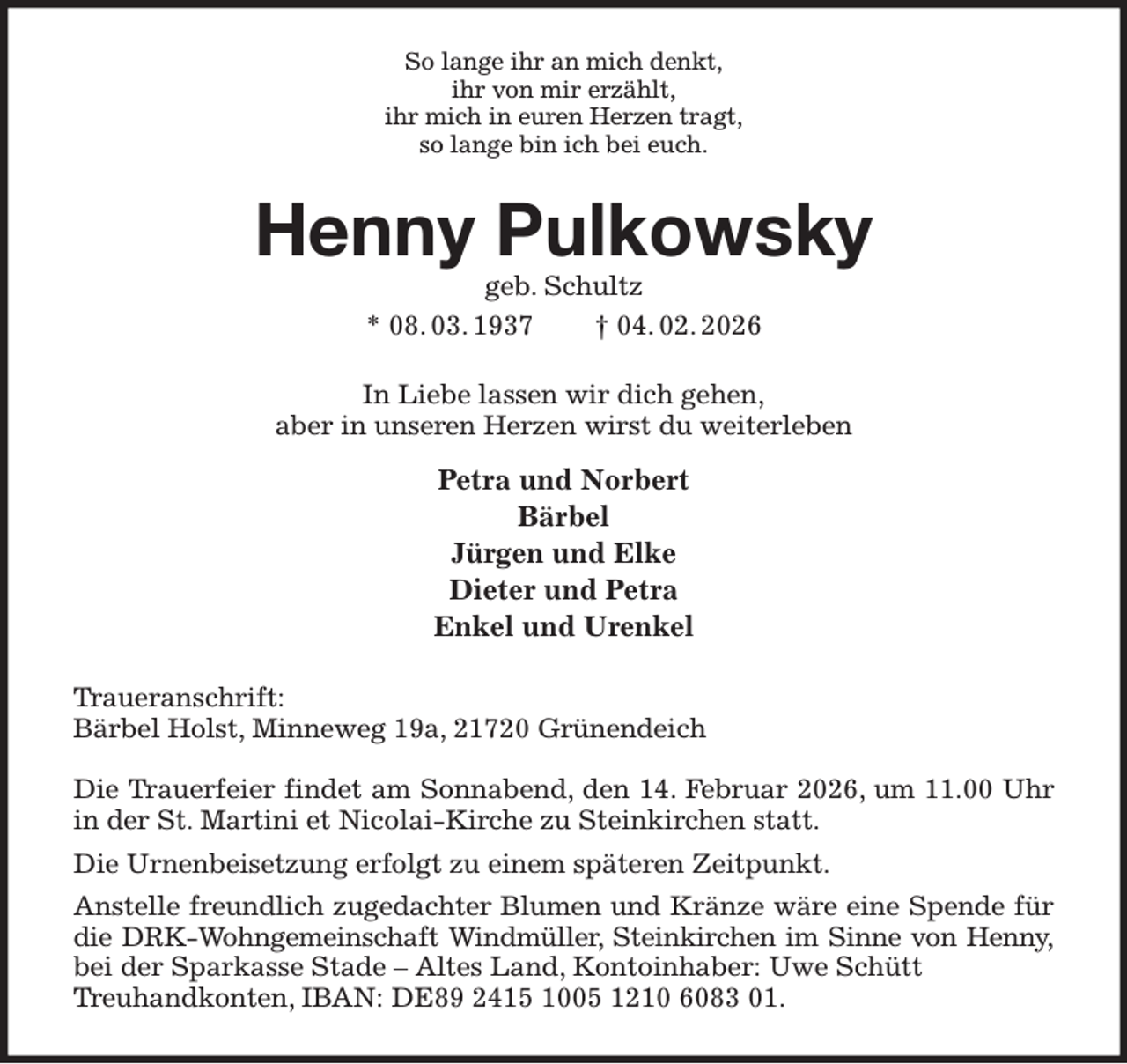 <p>So lange ihr an mich denkt,<br />ihr von mir erzählt,<br />ihr mich in euren Herzen tragt,<br />so lange bin ich bei euch.<br />Henny Pulkowsky<br />geb. Schultz<br />* 08. 03. 1937 † 04. 02. 2026<br />In Liebe lassen wir dich gehen,<br />aber in unseren Herzen wirst du weiterleben<br />Petra und Norbert<br />Bärbel<br />Jürgen und Elke<br />Dieter und Petra<br />Enkel und Urenkel<br />Traueranschrift:<br />Bärbel Holst, Minneweg 19a, 21720 Grünendeich</p><p>Die Trauerfeier findet am Sonnabend, den 14. Februar 2026, um 11.00 Uhr<br />in der St. Martini et Nicolai-Kirche zu Steinkirchen statt.<br />Die Urnenbeisetzung erfolgt zu einem späteren Zeitpunkt.<br />Anstelle freundlich zugedachter Blumen und Kränze wäre eine Spende für die DRK-Wohngemeinschaft Windmüller, Steinkirchen im Sinne von Henny,<br />bei der Sparkasse Stade - Altes Land, Kontoinhaber: Uwe Schütt<br />Treuhandkonten, IBAN: DE89 2415 1005 1210 6083 01.</p>