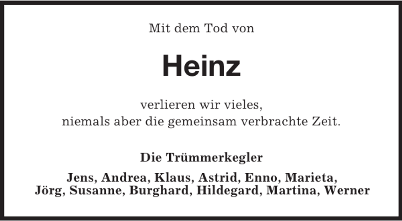 <p>Mit dem Tod von</p><p>Heinz<br />verlieren wir vieles,<br />niemals aber die gemeinsam verbrachte Zeit.<br />Die Trümmerkegler<br />Jens, Andrea, Klaus, Astrid, Enno, Marieta,<br />Jörg, Susanne, Burghard, Hildegard, Martina, Werner</p>