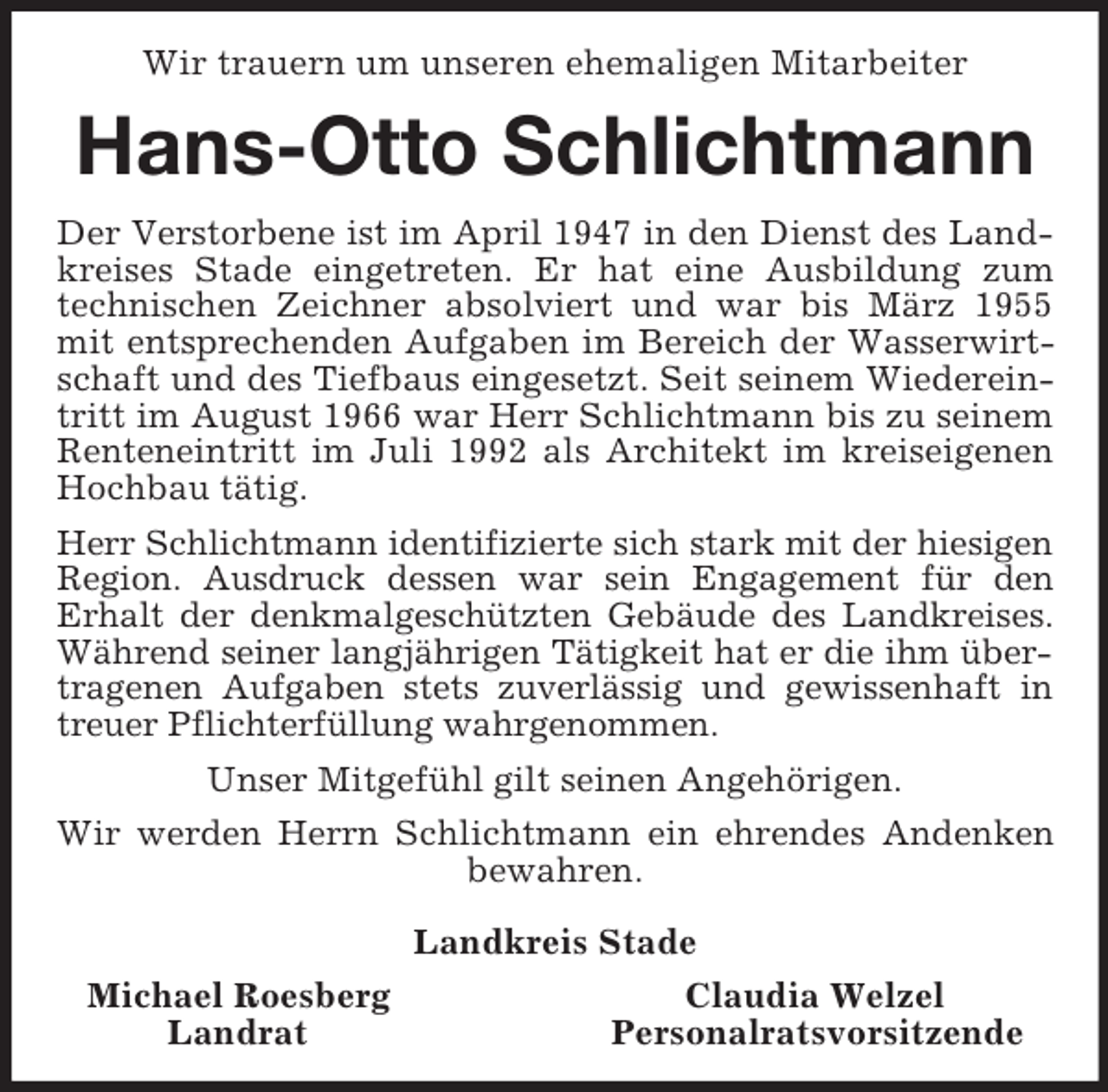 <p>Wir trauern um unseren ehemaligen Mitarbeiter<br />Hans-Otto Schlichtmann<br />Der Verstorbene ist im April 1947 in den Dienst des Landkreises Stade eingetreten. Er hat eine Ausbildung zum technischen Zeichner absolviert und war bis März 1955 mit entsprechenden Aufgaben im Bereich der Wasserwirtschaft und des Tiefbaus eingesetzt. Seit seinem Wiedereintritt im August 1966 war Herr Schlichtmann bis zu seinem Renteneintritt im Juli 1992 als Architekt im kreiseigenen Hochbau tätig.<br />Herr Schlichtmann identifizierte sich stark mit der hiesigen Region. Ausdruck dessen war sein Engagement für den<br />Erhalt der denkmalgeschützten Gebäude des Landkreises. Während seiner langjährigen Tätigkeit hat er die ihm übertragenen Aufgaben stets zuverlässig und gewissenhaft in treuer Pflichterfüllung wahrgenommen.<br />Unser Mitgefühl gilt seinen Angehörigen.<br />Wir werden Herrn Schlichtmann ein ehrendes Andenken bewahren.<br />Landkreis Stade<br />Michael Roesberg Claudia Welzel<br />Landrat Personalratsvorsitzende</p>