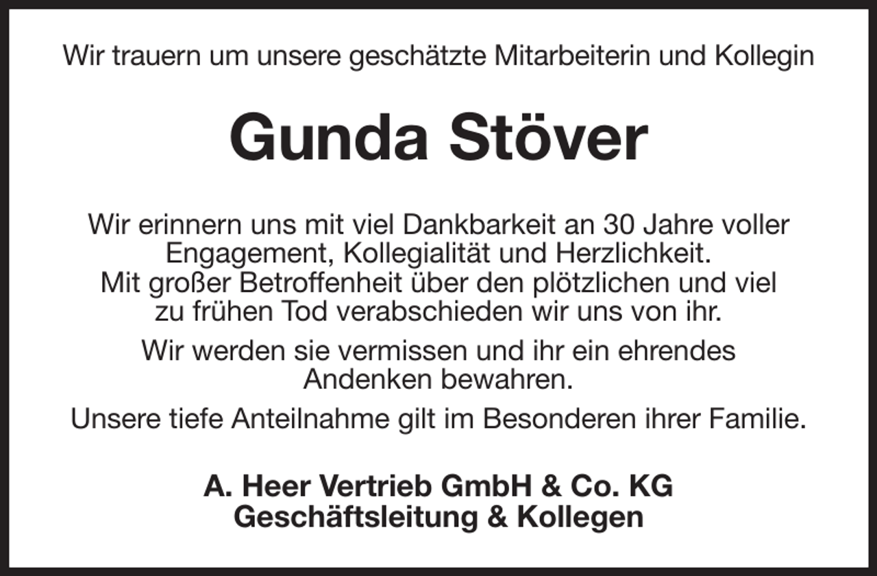 <p>Wir trauern um unsere geschätzte Mitarbeiterin und Kollegin<br />Gunda Stöver<br />Wir erinnern uns mit viel Dankbarkeit an 30 Jahre voller<br />Engagement, Kollegialität und Herzlichkeit.<br />Mit großer Betroffenheit über den plötzlichen und viel<br />zu frühen Tod verabschieden wir uns von ihr.<br />Wir werden sie vermissen und ihr ein ehrendes<br />Andenken bewahren.<br />Unsere tiefe Anteilnahme gilt im Besonderen ihrer Familie.<br />A. Heer Vertrieb GmbH &amp; Co. KG<br />Geschäftsleitung &amp; Kollegen</p>