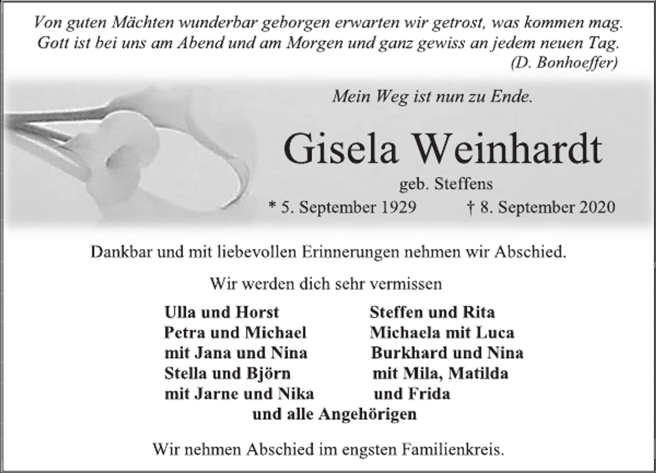 <p>Von guten Mächten wunderbar geborgen erwarten wir getrost, was kommen mag. Gott ist bei uns am Abend und am Morgen und ganz gewiss an jedem neuen Tag. (D. Bonhoeffer)<br />Mein Weg ist nun zu Ende.<br />Gisela Weinhardt<br />geb. Steffen<br />* 5. September 1929 † 8. September 2020<br />Dankbar und mit liebevollen Erinnerungen nehmen wir Abschied.<br />Wir werden dich sehr vermissen<br />Ulla und Horst<br />Steffen und Rita<br />Petra und Michael Michaela mit Luca mit Jana und Nina Burkhard und Nina Stella und Björn mit Mila, Matilda mit Jarne und Nika und Frida und alle Angehörigen<br />Wir nehmen Abschied im engsten Familienkreis.</p>