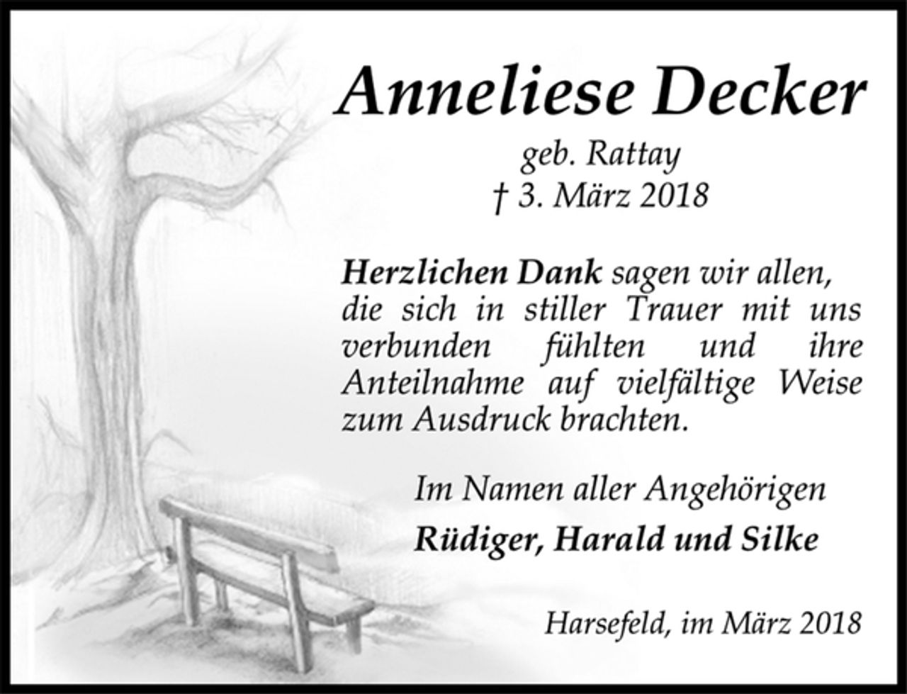 <p>Anneliese Decker<br />geb. Rattay<br />† 3. März 2018<br />Herzlichen Dank sagen wir allen,<br />die sich in stiller Trauer mit uns<br />verbunden fühlten und ihre<br />Anteilnahme auf vielfältige Weise<br />zum Ausdruck brachten.<br />Im Namen aller Angehörigen<br />Rüdiger, Harald und Silke<br />Harsefeld, im März 2018</p>