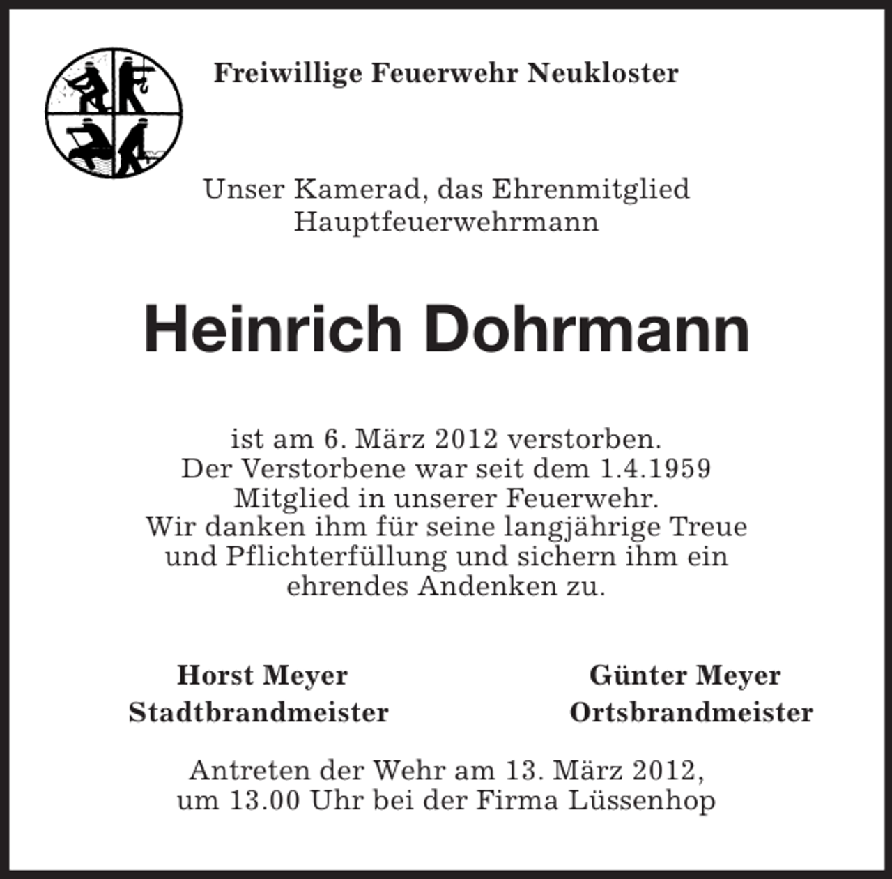 <p>Freiwillige Feuerwehr Neukloster<br />Unser Kamerad, das Ehrenmitglied<br />Hauptfeuerwehrmann<br />Heinrich Dohrmann<br />ist am 6. März 2012 verstorben.<br />Der Verstorbene war seit dem 1.4.1959<br />Mitglied in unserer Feuerwehr.<br />Wir danken ihm für seine langjährige Treue<br />und Pflichterfüllung und sichern ihm ein<br />ehrendes Andenken zu.<br />Horst Meyer Günter Meyer<br />Stadtbrandmeister Ortsbrandmeister</p><p>Antreten der Wehr am 13. März 2012,<br />um 13.00 Uhr bei der Firma Lüssenhop</p>