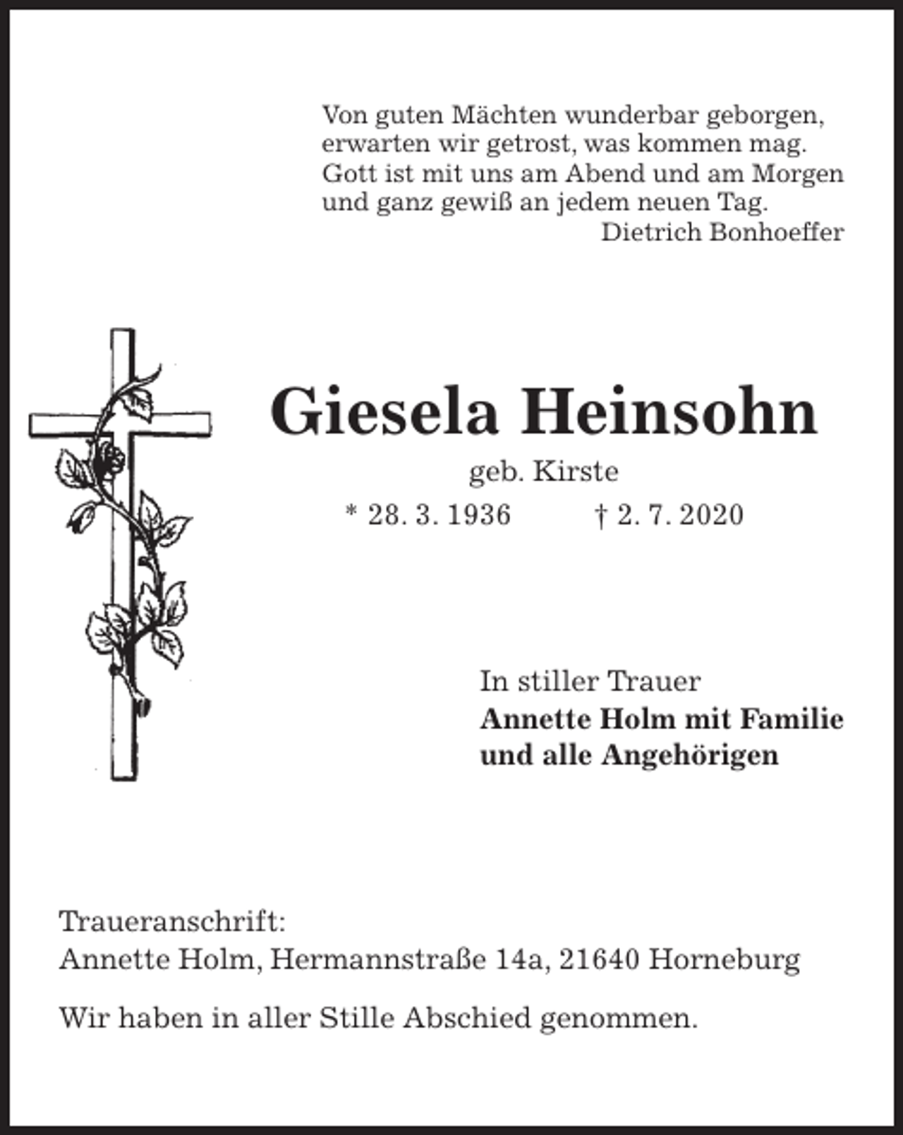 <p>Von guten Mächten wunderbar geborgen,<br />erwarten wir getrost, was kommen mag.<br />Gott ist mit uns am Abend und am Morgen<br />und ganz gewiß an jedem neuen Tag.<br />Dietrich Bonhoeffer<br />Giesela Heinsohn</p>
<p><span>Elfriede Hahn </span><br />geb. Kirste<br />* 28. 3. 1936 † 2. 7. 2020<br />In stiller Trauer<br />Annette Holm mit Familie<br />und alle Angehörigen<br />Traueranschrift:<br />Annette Holm, Hermannstraße 14a, 21640 Horneburg</p>
<p>Wir haben in aller Stille Abschied genommen.</p>