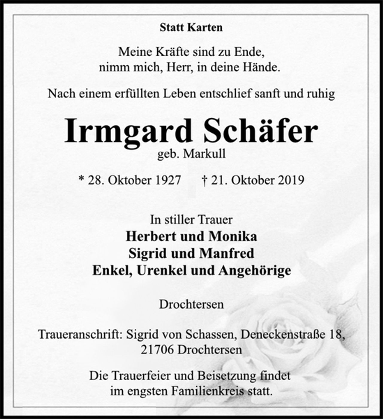 <p>Statt Karten<br />Meine Kräfte sind zu Ende,<br />nimm mich, Herr, in deine Hände.<br />Nach einem erfülltem Leben entschlief sanft und ruhig<br />Irmgard Schäfer<br />geb. Markull<br />* 28. Oktober 1927 † 21. Oktober 2019<br />In stiller Trauer<br />Herbert und Monika<br />Sigrid und Manfred<br />Enkel, Urenkel und Angehörige<br />Drochtersen<br />Traueranschrift: Sigrid von Schassen, Deneckenstraße 18,<br />21706 Drochtersen<br />Die Trauerfeier und Beisetzung findet<br />im engsten Familienkreis statt.</p>