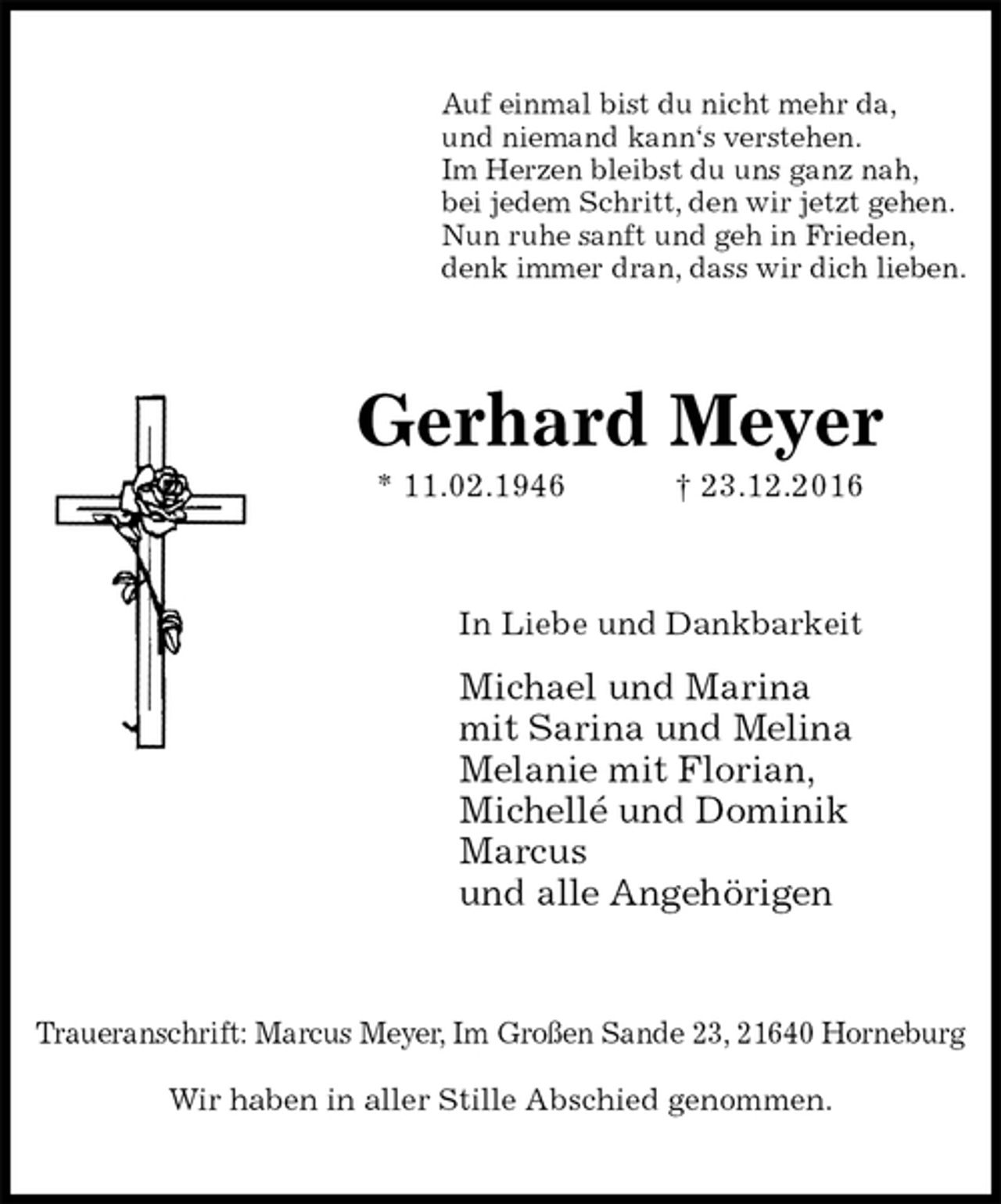 <p>Auf einmal bist du nicht mehr da,<br />und niemand kann‘s verstehen.<br />Im Herzen bleibst du uns ganz nah,<br />bei jedem Schritt, den wir jetzt gehen.<br />Nun ruhe sanft und geh in Frieden,<br />denk immer dran, dass wir dich lieben.<br />Gerhard Meyer<br />* 11.02.1946 † 23.12.2016<br />In Liebe und Dankbarkeit<br />Michael und Marina<br />mit Sarina und Melina<br />Melanie mit Florian,<br />Michellé und Dominik<br />Marcus<br />und alle Angehörigen<br />Traueranschrift: Marcus Meyer, Im Großen Sande 23, 21640 Horneburg</p><p>Wir haben in aller Stille Abschied genommen.</p>