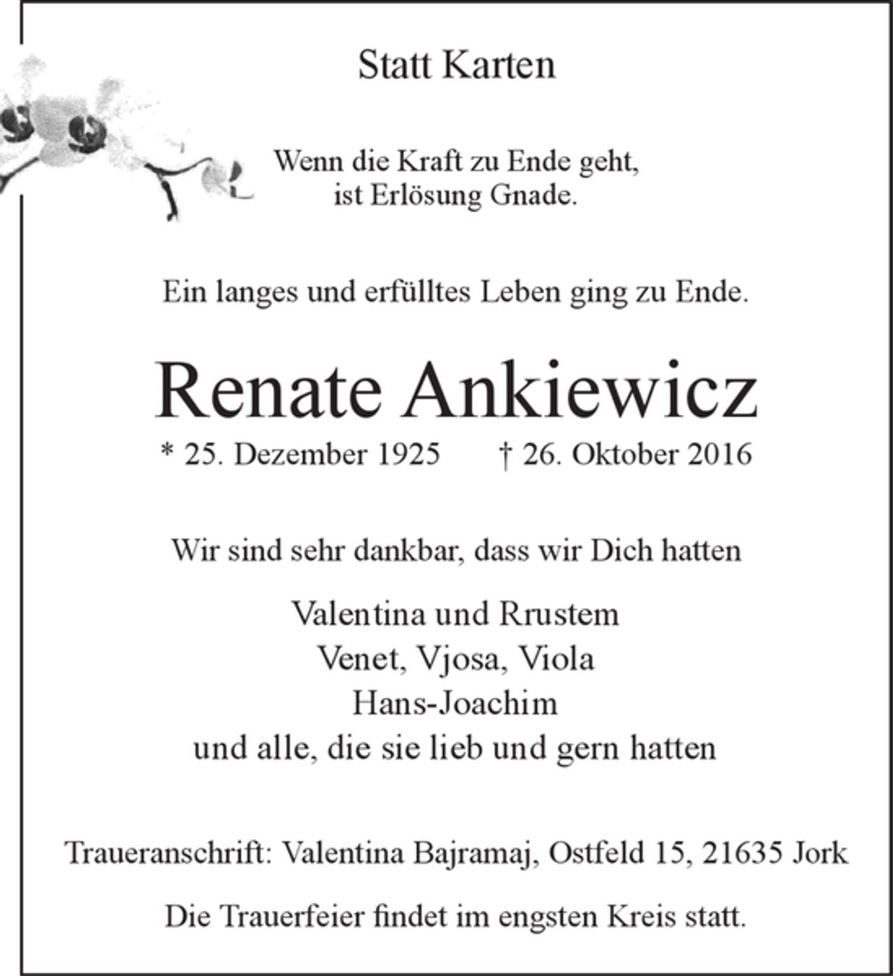 <p>Statt Karten</p><p>Wenn die Kraft zu Ende geht,<br />ist Erlösung Gnade.</p><p>Ein langes und erfülltes Leben ging zu Ende.</p><p>Renate Ankiewicz<br />* 25. Dezember 1925 + 26. Oktober 2016</p><p>Wir sind sehr dankbar, dass wir Dich hatten</p><p>Valentina und Rrustem<br />Venet, Vjosa, Viola<br />und alle, die sie lieb und gern hatten</p><p>Traueranschrift: Valentina Bajramaj, Ostfeld 15, 21635 Jork</p><p>Die Trauerfeier findet im engsten Kreis statt.</p>