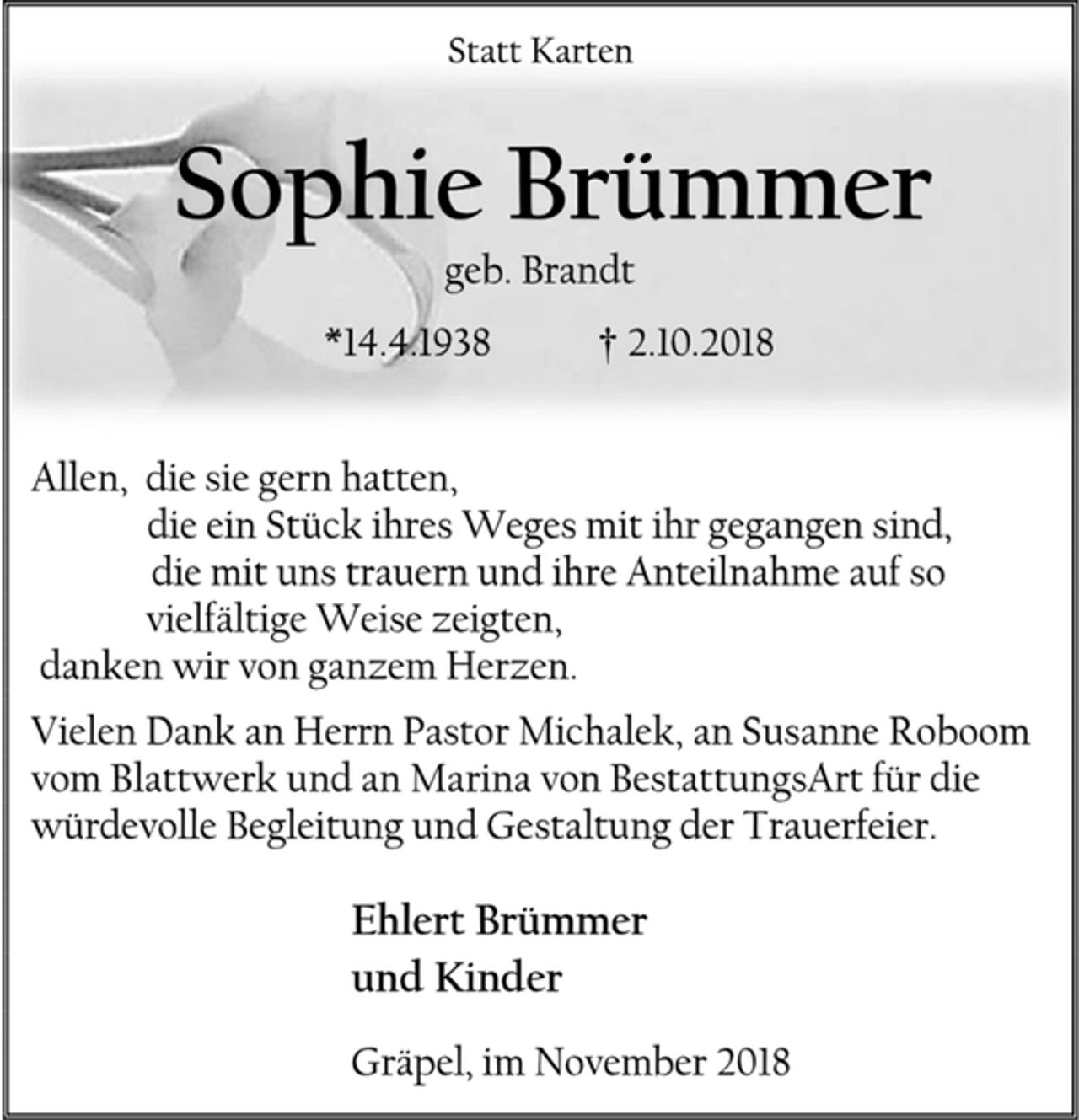 <p>Statt Karten<br />Sophie Brümmer<br />geb. Brandt<br />*14.4.1938 † 2.10.2018<br />Allen, die sie gern hatten,<br />die ein Stück ihres Weges mit ihr gegangen sind,<br />die mit uns trauern und ihre Anteilnahme auf so<br />vielfältige Weise zeigten,<br />danken wir von ganzem Herzen.<br />Vielen Dank an Herrn Pastor Michalek, an Susanne Roboom vom Blattwerk und an Marina von BestattungsArt für die würdevolle Begleitung und Gestaltung der Trauerfeier.<br />Ehlert Brümmer<br />und Kinder<br />Gräpel, im November 2018</p>
