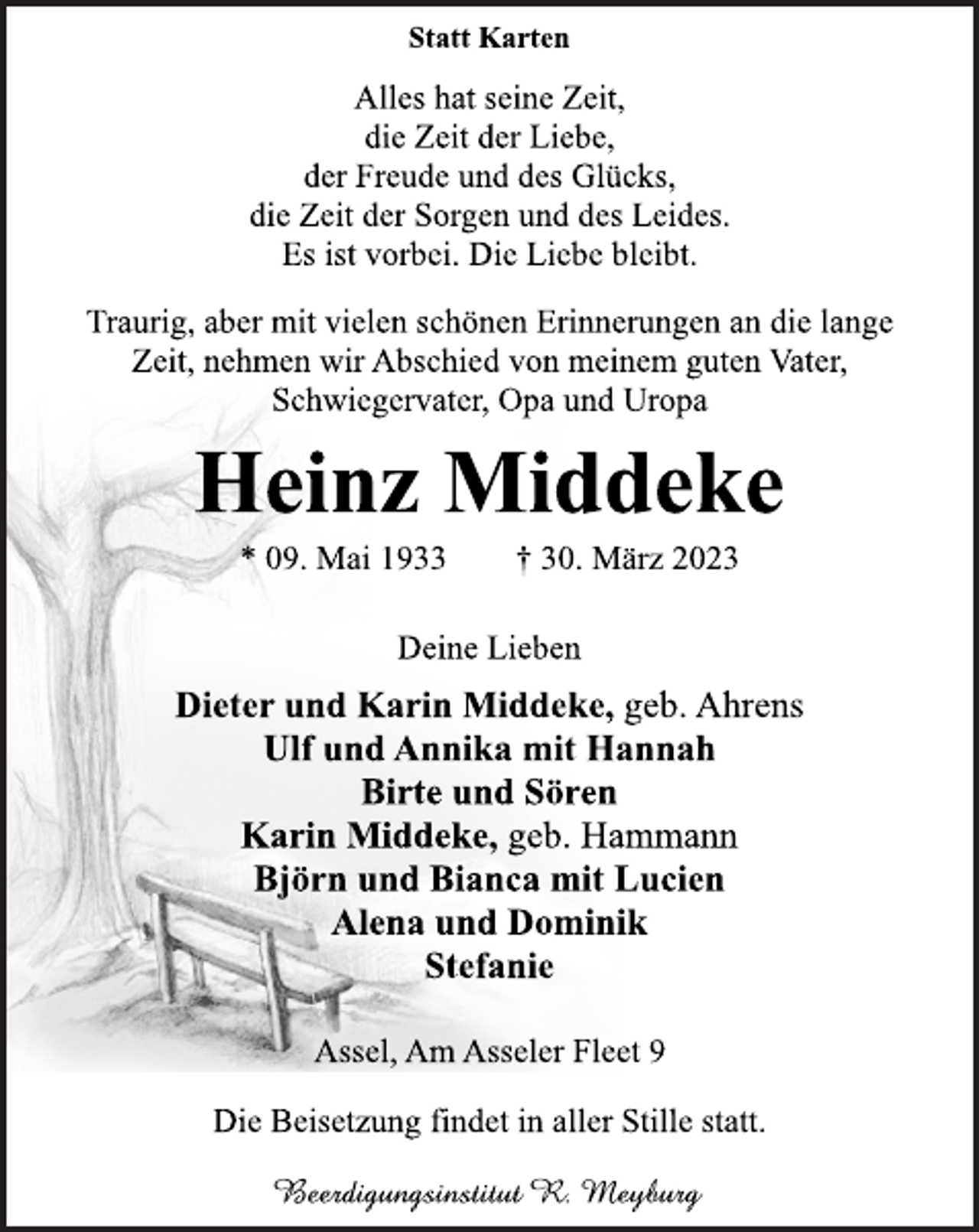 <p>Statt Karten<br />Alles hat seine Zeit,<br />die Zeit der Liebe,<br />der Freude und des Glücks,<br />die Zeit der Sorgen und des Leides.<br />Es ist vorbei. Die Liebe bleibt.<br />Traurig, aber mit vielen schönen Erinnerungen an die lange<br />Zeit, nehmen wir Abschied von meinem guten Vater,<br />Schwiegervater, Opa und Uropa<br />Heinz Middeke<br />* 09. Mai 1933 † 30. März 2023<br />Deine Lieben<br />Dieter und Karin Middeke, geb. Ahrens<br />Ulf und Annika mit Hannah<br />Birte und Sören<br />Karin Middeke, geb. Hammann<br />Björn und Bianca mit Lucien<br />Alena und Dominik<br />Stefanie<br />Assel, Am Asseler Fleet 9<br />Die Beisetzung findet in aller Stille statt.</p>