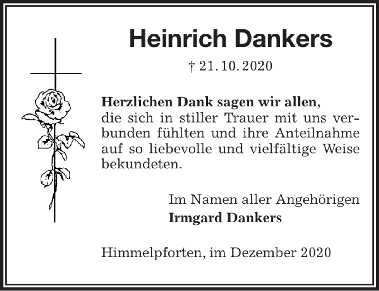 <p>Heinrich Dankers<br />† 21. 10. 2020<br />Herzlichen Dank sagen wir allen,<br />die sich in stiller Trauer mit uns verbunden fühlten und ihre Anteilnahme auf so liebevolle und vielfältige Weise bekundeten.<br />Im Namen aller Angehörigen<br />Irmgard Dankers<br />Himmelpforten, im Dezember 2020</p>