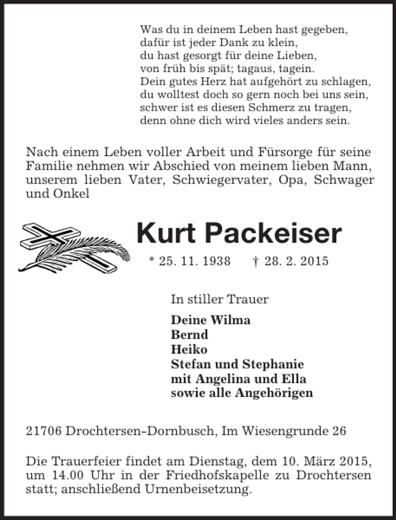 <p>Was du in deinem Leben hast gegeben,<br />dafür ist jeder Dank zu klein,<br />du hast gesorgt für deine Lieben,<br />von früh bis spät; tagaus, tagein.<br />Dein gutes Herz hat aufgehört zu schlagen,<br />du wolltest doch so gern noch bei uns sein,<br />schwer ist es diesen Schmerz zu tragen,<br />denn ohne dich wird vieles anders sein.<br />Nach einem Leben voller Arbeit und Fürsorge für seine Familie nehmen wir Abschied von meinem lieben Mann, unserem lieben Vater, Schwiegervater, Opa, Schwager und Onkel<br />Kurt Packeiser<br />* 25. 11. 1938 † 28. 2. 2015<br />In stiller Trauer<br />Deine Wilma<br />Bernd<br />Heiko<br />Stefan und Stephanie<br />mit Angelina und Ella<br />sowie alle Angehörigen<br />21706 Drochtersen-Dornbusch, Im Wiesengrunde 26</p><p>Die Trauerfeier findet am Dienstag, dem 10. März 2015, um 14.00 Uhr in der Friedhofskapelle zu Drochtersen statt; anschließend Urnenbeisetzung.</p>