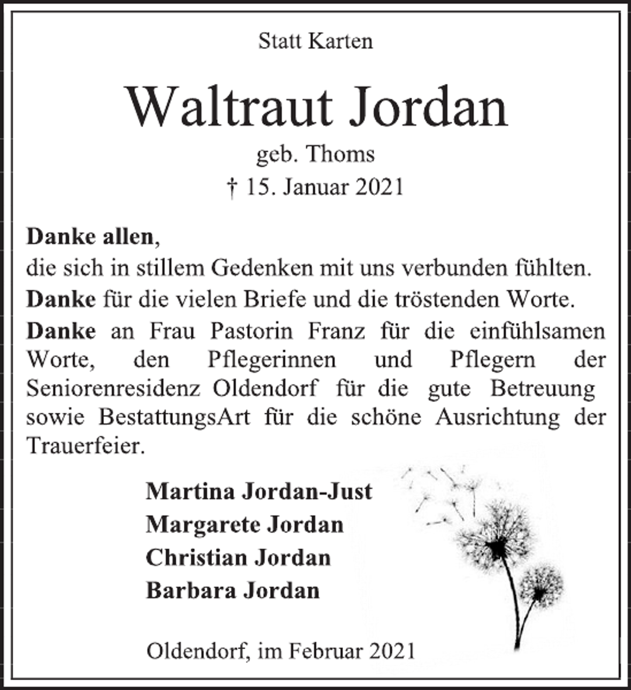 <p>Statt Karten<br />Waltraut Jordan<br />geb. Thoms<br />† 15. Januar 2021<br />Danke allen, die sich in stillem Gedenken mit uns verbunden fühlten.<br />Danke für die vielen Briefe und die tröstenden Worte.<br />Danke an Frau Pastorin Franz für die einfühlsamen<br />Worte, den Pflegerinnen und Pflegern der<br />Seniorenresidenz Oldendorf für die gute Betreuung<br />sowie BestattungsArt für die schöne Ausrichtung der Trauerfeier.<br />Martina Jordan-Just<br />Margarete Jordan<br />Christian Jordan<br />Barbara Jordan<br />Oldendorf, im Februar 2021</p>