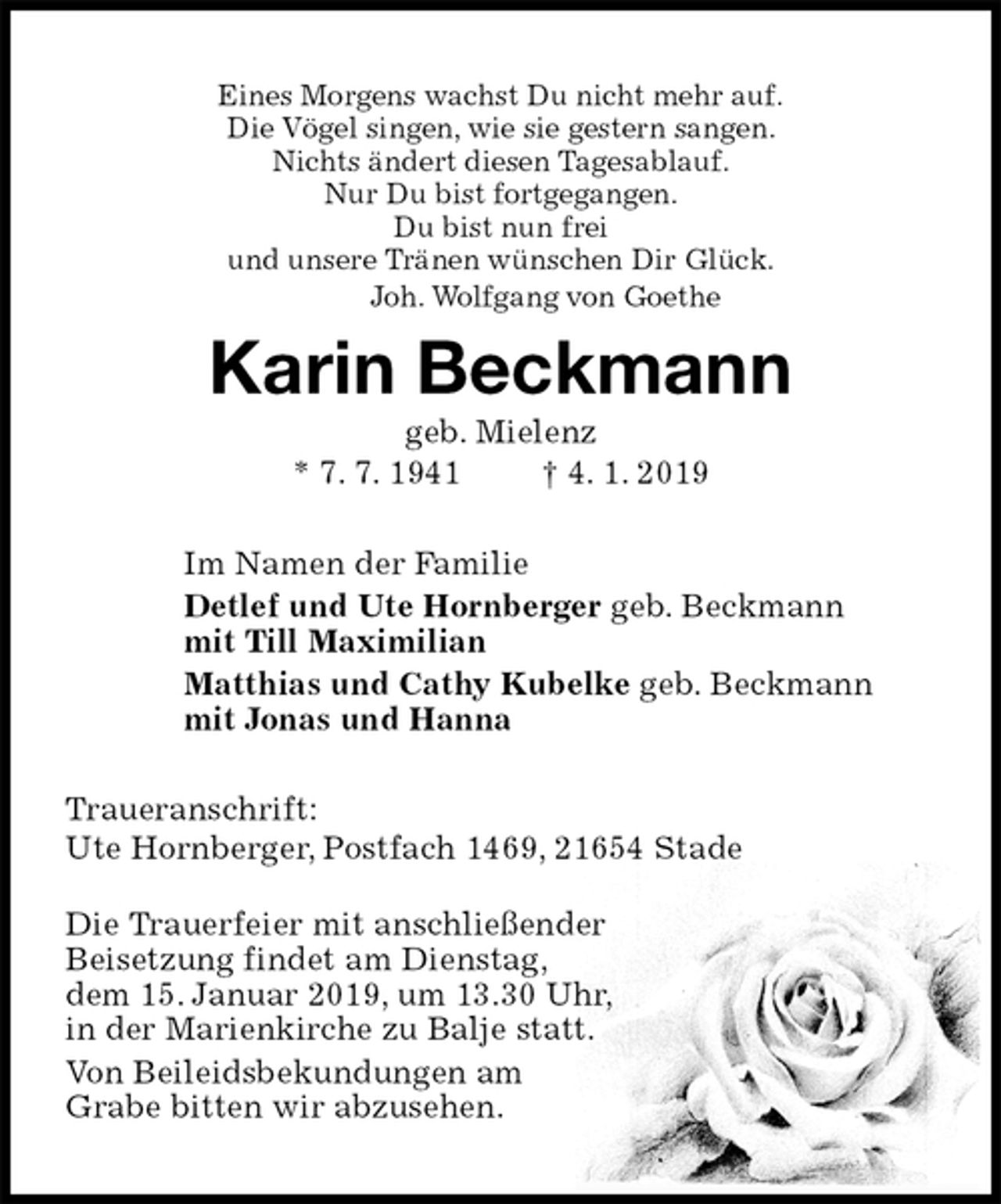 <p>Eines Morgens wachst Du nicht mehr auf.<br />Die Vögel singen, wie sie gestern sangen.<br />Nichts ändert diesen Tagesablauf.<br />Nur Du bist fortgegangen.<br />Du bist nun frei<br />und unsere Tränen wünschen Dir Glück.<br />Joh. Wolfgang von Goethe<br />Karin Beckmann<br />geb. Mielenz<br />* 7. 7. 1941 † 4. 1. 2019<br />Im Namen der Familie<br />Detlef und Ute Hornberger geb. Beckmann<br />mit Till Maximilian<br />Matthias und Cathy Kubelke geb. Beckmann<br />mit Jonas und Hanna<br />Traueranschrift:<br />Ute Hornberger, Postfach 1469, 21654 Stade</p><p>Die Trauerfeier mit anschließender<br />Beisetzung findet am Dienstag,<br />dem 15. Januar 2019, um 13.30 Uhr,<br />in der Marienkirche zu Balje statt.<br />Von Beileidsbekundungen am<br />Grabe bitten wir abzusehen.</p>