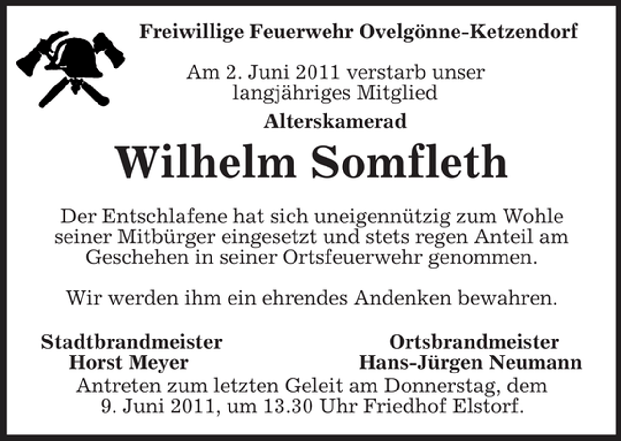<p>Freiwillige Feuerwehr Ovelgönne-Ketzendorf</p><p>Am 2. Juni 2011 verstarb unser<br />langjähriges Mitglied<br />Alterskamerad<br />Wilhelm Somfleth<br />Der Entschlafene hat sich uneigennützig zum Wohle seiner Mitbürger eingesetzt und stets regen Anteil am Geschehen in seiner Ortsfeuerwehr genommen.</p><p>Wir werden ihm ein ehrendes Andenken bewahren.</p><p>Stadtbrandmeister Ortsbrandmeister<br />Horst Meyer Hans-Jürgen Neumann<br />Antreten zum letzten Geleit am Donnerstag, dem<br />9. Juni 2011, um 13.30 Uhr Friedhof Elstorf.</p>