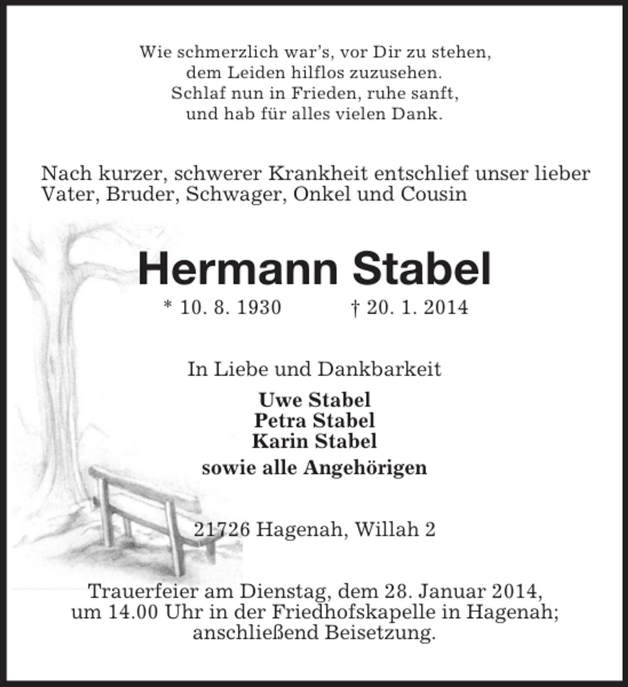 <p>Wie schmerzlich war’s, vor Dir zu stehen,<br />dem Leiden hilflos zuzusehen.<br />Schlaf nun in Frieden, ruhe sanft,<br />und hab für alles vielen Dank.<br />Nach kurzer, schwerer Krankheit entschlief unser lieber Vater, Bruder, Schwager, Onkel und Cousin<br />Hermann Stabel<br />* 10. 8. 1930 † 20. 1. 2014<br />In Liebe und Dankbarkeit<br />Uwe Stabel<br />Petra Stabel<br />Karin Stabel<br />sowie alle Angehörigen<br />21726 Hagenah, Willah 2<br />Trauerfeier am Dienstag, dem 28. Januar 2014,<br />um 14.00 Uhr in der Friedhofskapelle in Hagenah;<br />anschließend Beisetzung.</p>