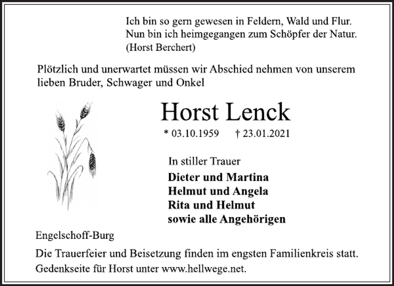 <p>Ich bin so gern gewesen in Feldern, Wald und Flur.<br />Nun bin ich heimgegangen zum Schöpfer der Natur.<br />(Horst Berchert)<br />Plötzlich und unerwartet müssen wir Abschied nehmen von unserem lieben Bruder, Schwager und Onkel<br />Horst Lenck<br />* 03.10.1959 † 23.01.2021<br />In stiller Trauer</p>
<p>Dieter und Martina<br />Helmut und Angela<br />Rita und Helmut<br />sowie alle Angehörigen<br />Engelschoff-Burg<br />Die Trauerfeier und Beisetzung finden im engsten Familienkreis statt.<br />Gedenkseite für Horst unter www.hellwege.net.</p>