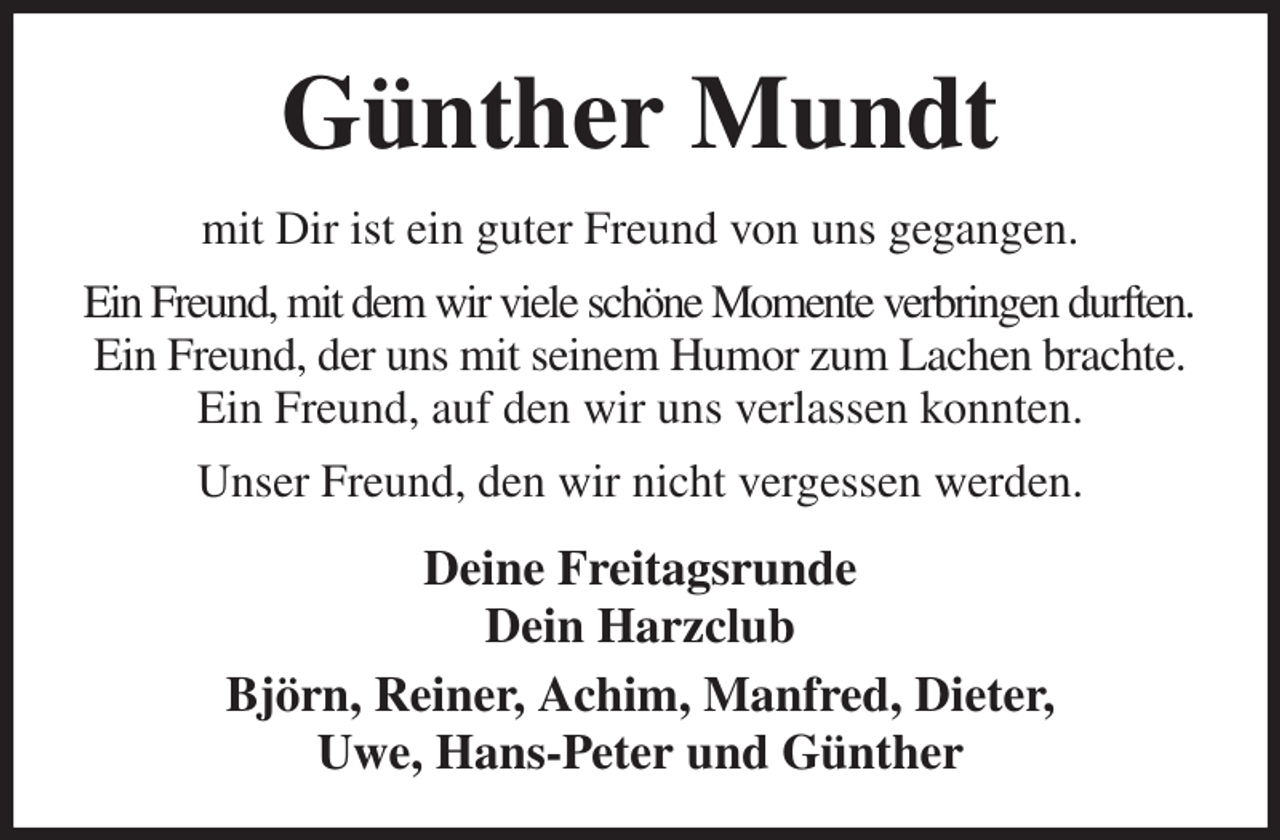 <p>Günther Mundt<br />mit Dir ist ein guter Freund von uns gegangen.<br />Ein Freund, mit dem wir viele schöne Momente verbringen durften.<br />Ein Freund, der uns mit seinem Humor zum Lachen brachte. Ein Freund, auf den wir uns verlassen konnten.<br />Unser Freund, den wir nicht vergessen werden.<br />Deine Freitagsrunde<br />Dein Harzclub<br />Björn, Reiner, Achim, Manfred, Dieter,<br />Uwe, Hans-Peter und Günther</p>