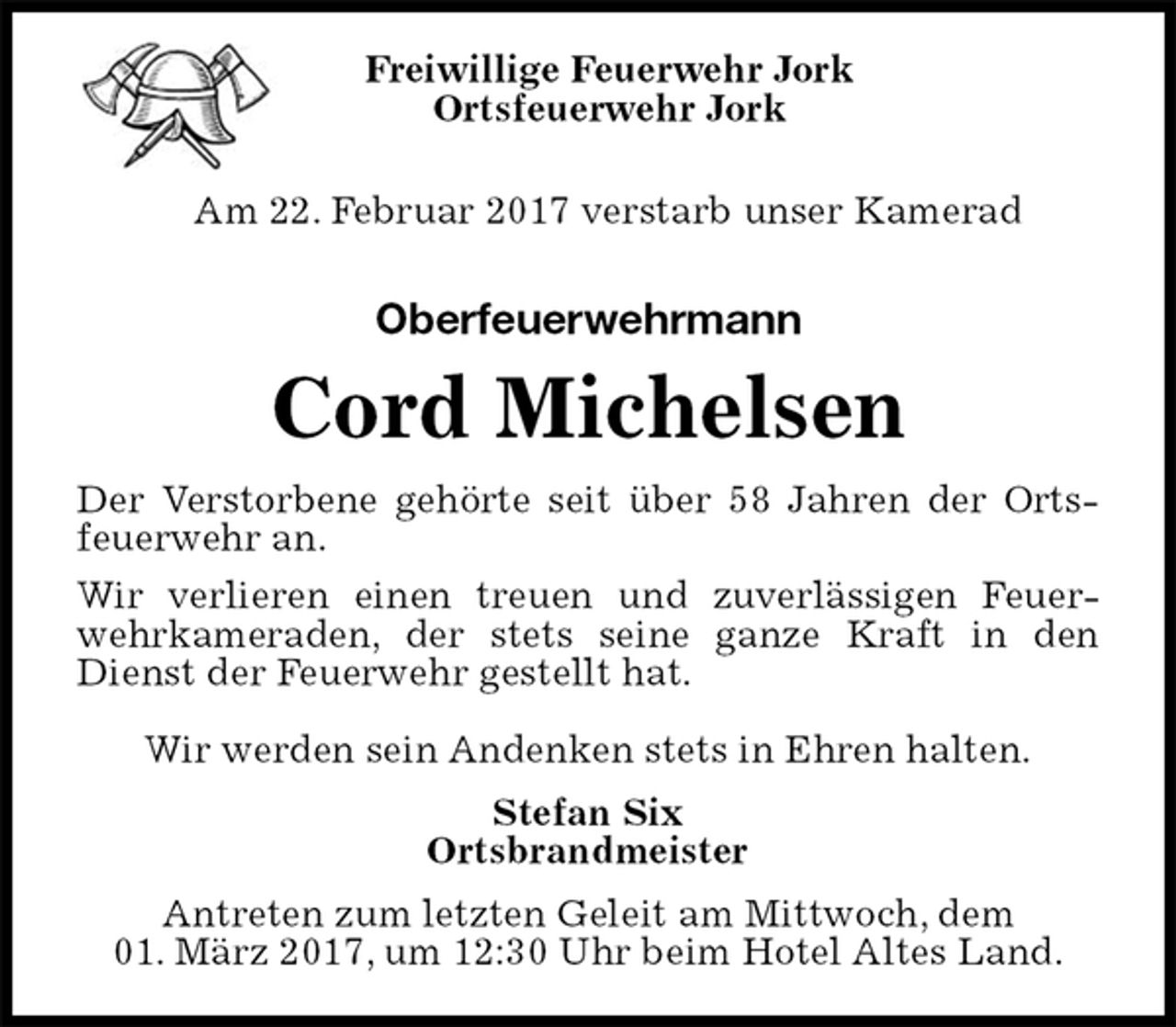 <p>Freiwillige Feuerwehr Jork<br />Ortsfeuerwehr Jork<br />Am 22. Februar 2017 verstarb unser Kamerad<br />Oberfeuerwehrmann<br />Cord Michelsen<br />Der Verstorbene gehörte seit über 58 Jahren der Ortsfeuerwehr an.<br />Wir verlieren einen treuen und zuverlässigen Feuerwehrkameraden, der stets seine ganze Kraft in den Dienst der Feuerwehr gestellt hat.</p><p>Wir werden sein Andenken stets in Ehren halten.<br />Stefan Six<br />Ortsbrandmeister<br />Antreten zum letzten Geleit am Mittwoch, dem<br />01. März 2017, um 12:30 Uhr beim Hotel Altes Land.</p>