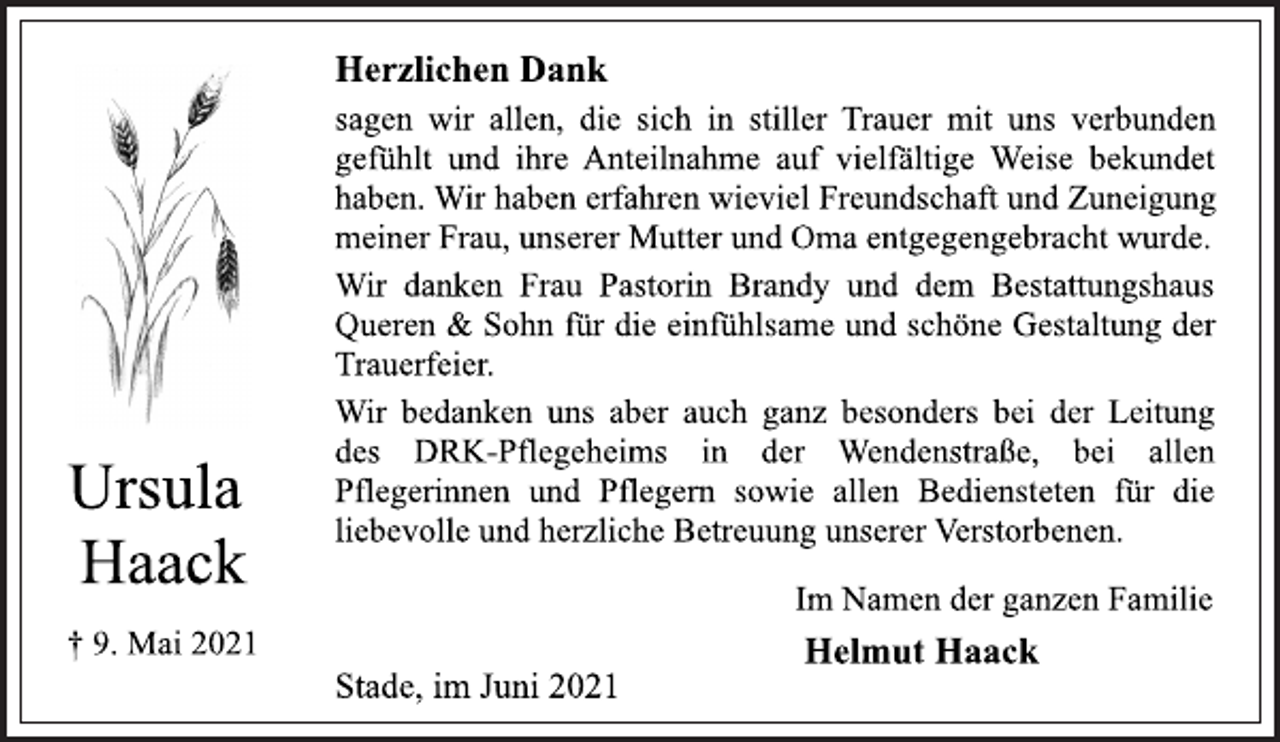 <p>Ursula<br />Haack<br />† 9. Mai 2021<br />Herzlichen Dank<br />sagen wir allen, die sich in stiller Trauer mit uns verbunden<br />gefühlt und ihre Anteilnahme auf vielfältige Weise bekundet<br />haben. Wir haben erfahren wieviel Freundschaft und Zuneigung<br />meiner Frau, unserer Mutter und Oma entgegengebracht wurde.<br />Wir danken Frau Pastorin Brandy und dem Bestattungshaus<br />Queren &amp; Sohn für die einfühlsame und schöne Gestaltung der<br />Trauerfeier.<br />Wir bedanken uns aber auch ganz besonders bei der Leitung<br />des DRK-Pflegeheims in der Wendenstraße, bei allen<br />Pflegerinnen und Pflegern sowie allen Bediensteten für die<br />liebevolle und herzliche Betreuung unserer Verstorbenen.<br />Im Namen der ganzen Familie<br />Helmut Haack<br />Stade, im Juni 2021</p>