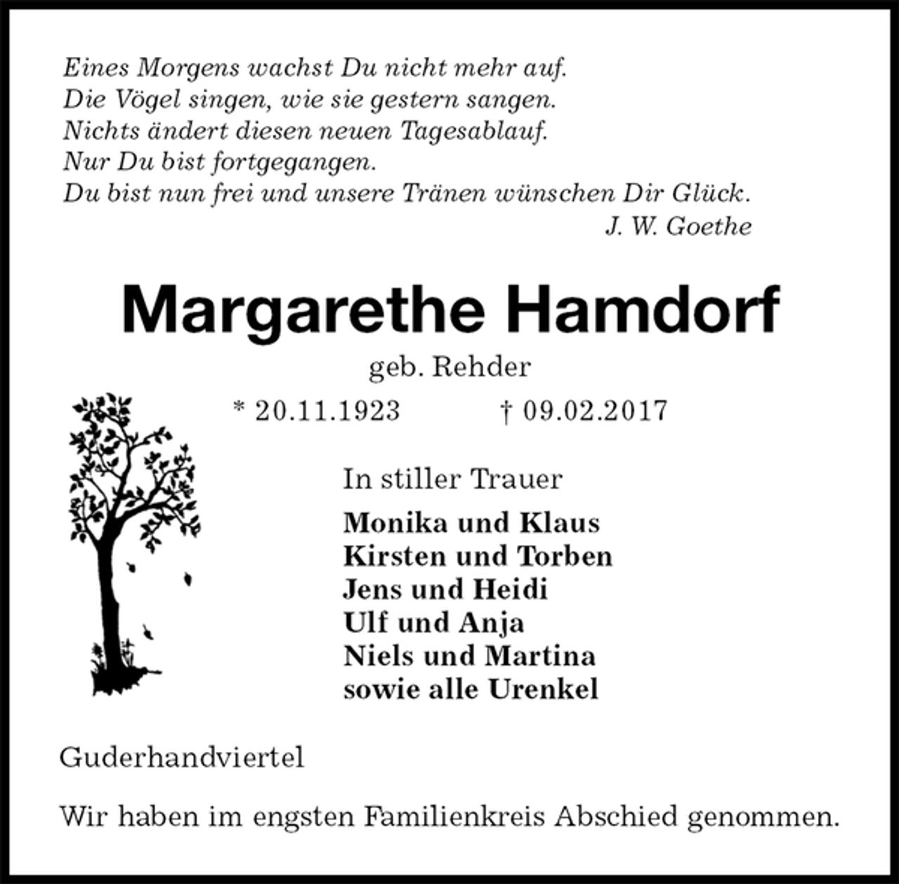 <p>Eines Morgens wachst Du nicht mehr auf.<br />Die Vögel singen, wie sie gestern sangen.<br />Nichts ändert diesen neuen Tagesablauf.<br />Nur Du bist fortgegangen.<br />Du bist nun frei und unsere Tränen wünschen Dir Glück.<br />J. W. Goethe<br />Margarethe Hamdorf<br />geb. Rehder<br />* 20.11.1923 † 09.02.2017<br />In stiller Trauer<br />Monika und Klaus<br />Kirsten und Torben<br />Jens und Heidi<br />Ulf und Anja<br />Niels und Martina<br />sowie alle Urenkel<br />Guderhandviertel</p><p>Wir haben im engsten Familienkreis Abschied genommen.</p>