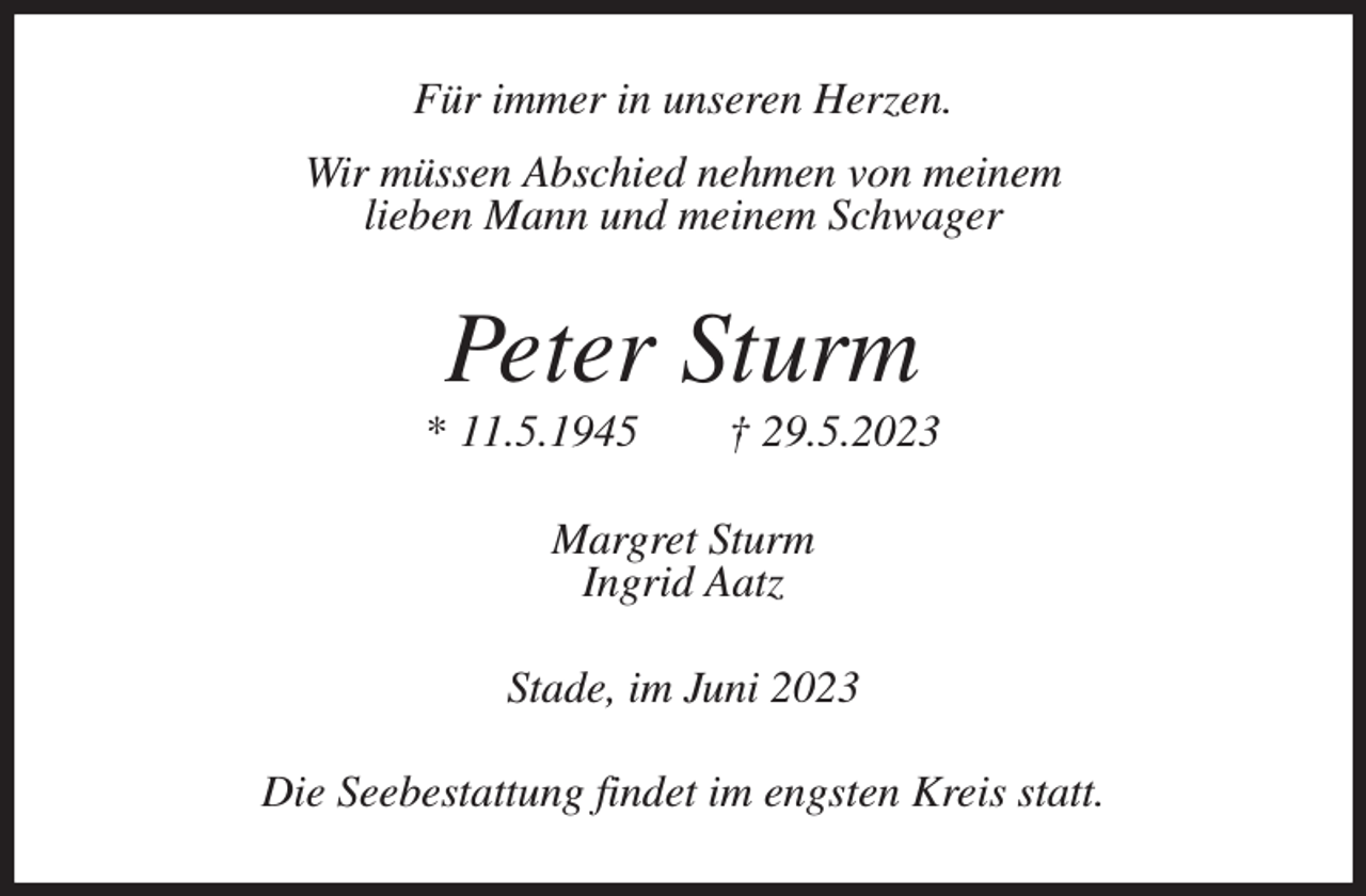 <p>Für immer in unseren Herzen.<br />Wir müssen Abschied nehmen von meinem<br />lieben Mann und meinem Schwager<br />Peter Sturm<br />* 11.5.1945 † 29.5.2023<br />Margret Sturm<br />Ingrid Aatz<br />Stade, im Juni 2023<br />Die Seebestattung findet im engsten Kreis statt.</p>