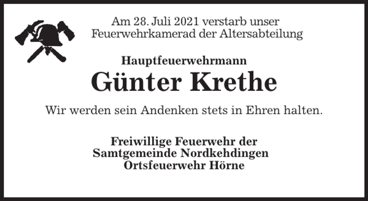 <p>Am 28. Juli 2021 verstarb unser<br />Feuerwehrkamerad der Altersabteilung<br />Hauptfeuerwehrmann</p>
<p>Günter Krethe<br />Wir werden sein Andenken stets in Ehren halten.</p>
<p>Freiwillige Feuerwehr der<br />Samtgemeinde Nordkehdingen<br />Ortsfeuerwehr Hörne</p>