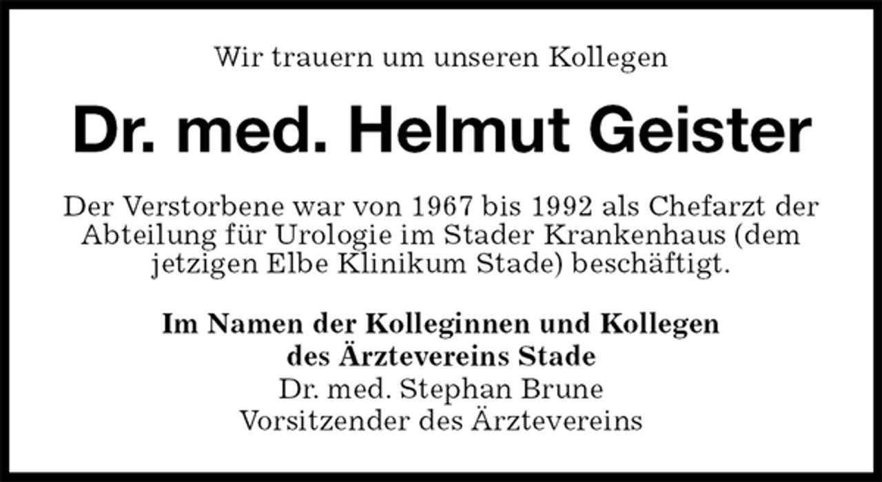 <p>Wir trauern um unseren Kollegen<br />Dr. med. Helmut Geister<br />Im Namen der Kolleginnen und Kollegen<br />des Ärztevereins Stade<br />Dr. med. Stephan Brune<br />Vorsitzender des Ärztevereins<br />Der Verstorbene war von 1967 bis 1992 als Chefarzt der Abteilung für Urologie im Stader Krankenhaus (dem jetzigen Elbe Klinikum Stade) beschäftigt.</p>