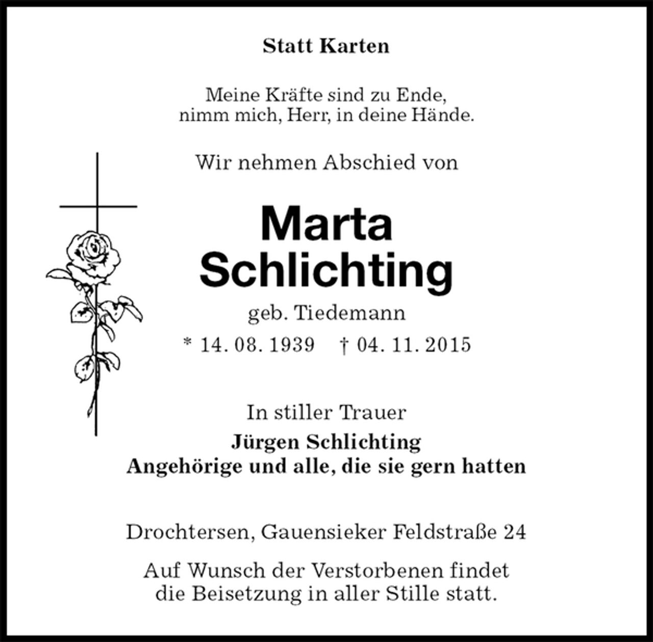 <p>Statt Karten<br />Meine Kräfte sind zu Ende,<br />nimm mich, Herr, in deine Hände.<br />Wir nehmen Abschied von<br />Marta<br />Schlichting<br />geb. Tiedemann<br />* 14. 08. 1939 † 04. 11. 2015<br />In stiller Trauer<br />Jürgen Schlichting<br />Angehörige und alle, die sie gern hatten<br />Drochtersen, Gauensieker Feldstraße 24<br />Auf Wunsch der Verstorbenen findet<br />die Beisetzung in aller Stille statt.</p>