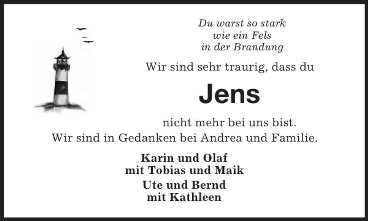<p>Du warst so stark<br />wie ein Fels<br />in der Brandung<br />Wir sind sehr traurig, dass du<br />Jens<br />nicht mehr bei uns bist.<br />Wir sind in Gedanken bei Andrea und Familie.<br />Karin und Olaf<br />mit Tobias und Maik<br />Ute und Bernd<br />mit Kathleen</p>