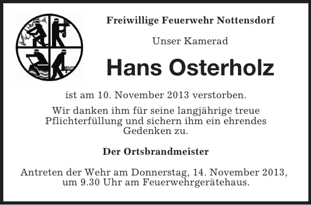 <p>Freiwillige Feuerwehr Nottensdorf<br />Unser Kamerad</p><p>Hans Osterholz<br />ist am 10. November 2013 verstorben.<br />Wir danken ihm für seine langjährige treue<br />Pflichterfüllung und sichern ihm ein ehrendes<br />Gedenken zu.<br />Der Ortsbrandmeister<br />Antreten der Wehr am Donnerstag, 14. November 2013,<br />um 9.30 Uhr am Feuerwehrgerätehaus.</p>