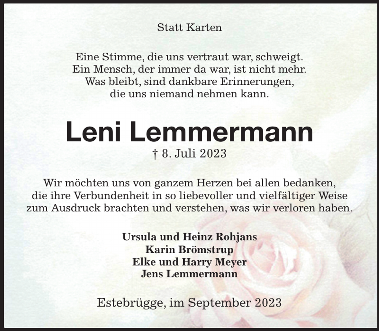 <p>Statt Karten<br />Eine Stimme, die uns vertraut war, schweigt.<br />Ein Mensch, der immer da war, ist nicht mehr.<br />Was bleibt, sind dankbare Erinnerungen,<br />die uns niemand nehmen kann.<br />Leni Lemmermann<br />† 8. Juli 2023<br />Wir möchten uns von ganzem Herzen bei allen bedanken,<br />die ihre Verbundenheit in so liebevoller und vielfältiger Weise<br />zum Ausdruck brachten und verstehen, was wir verloren haben.<br />Ursula und Heinz Rohjans<br />Karin Brömstrup<br />Elke und Harry Meyer<br />Jens Lemmermann<br />Estebrügge, im September 2023</p>