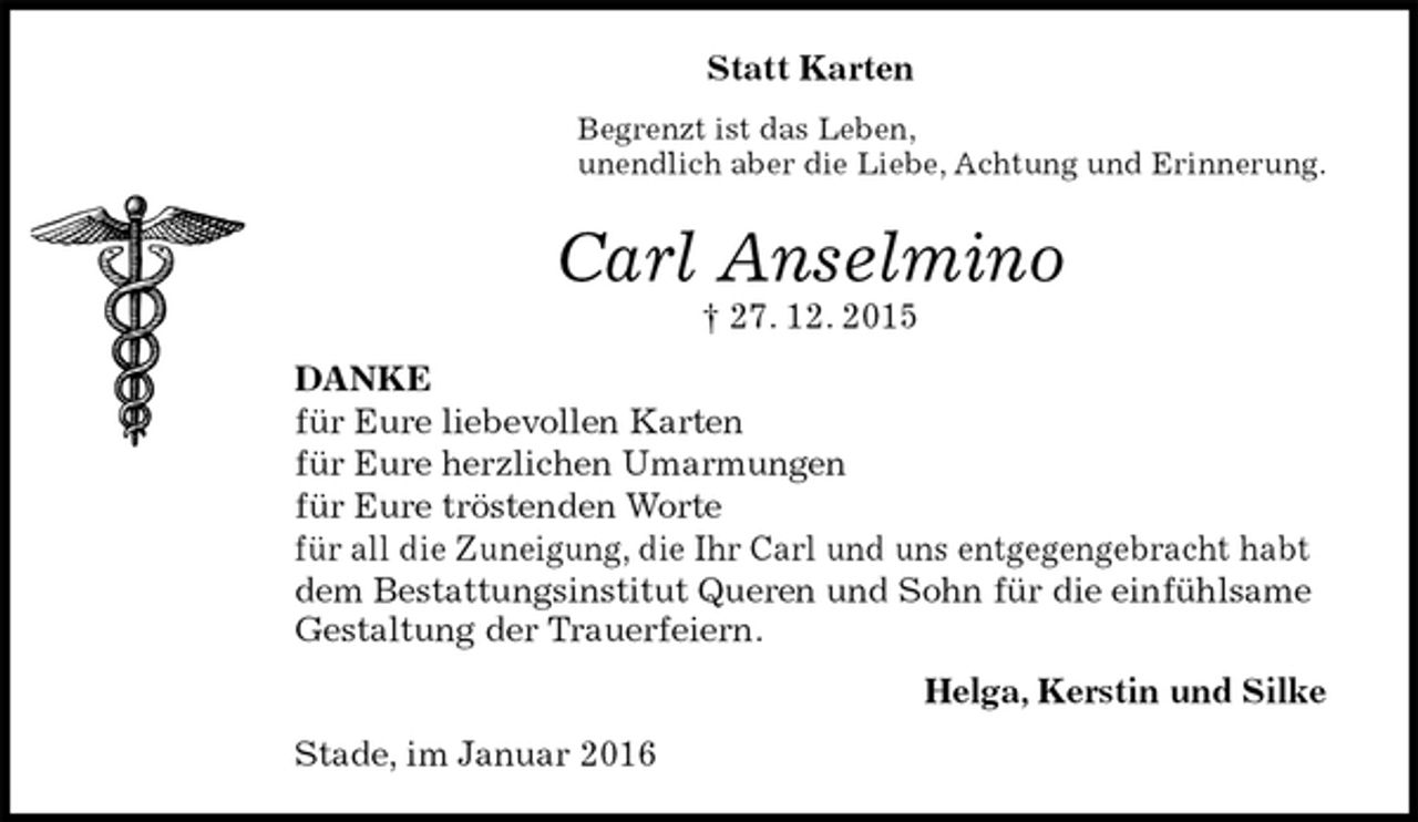 <p>Statt Karten<br />Begrenzt ist das Leben,<br />unendlich aber die Liebe, Achtung und Erinnerung.<br />Carl Anselmino<br />† 27. 12. 2015<br />DANKE<br />für Eure liebevollen Karten<br />für Eure herzlichen Umarmungen<br />für Eure tröstenden Worte<br />für all die Zuneigung, die Ihr Carl und uns entgegengebracht habt<br />dem Bestattungsinstitut Queren und Sohn für die einfühlsame<br />Gestaltung der Trauerfeiern.<br />Helga, Kerstin und Silke<br />Stade, im Januar 2016</p>