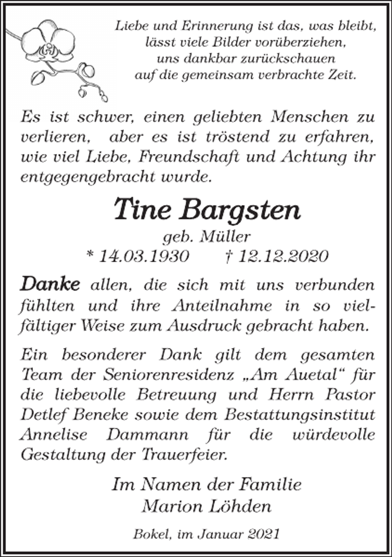 <p>Liebe und Erinnerung ist das, was bleibt,<br />lässt viele Bilder vorüberziehen,<br />uns dankbar zurückschauen<br />auf die gemeinsam verbrachte Zeit.<br />Es ist schwer, einen geliebten Menschen zu<br />verlieren, aber es ist tröstend zu erfahren,<br />wie viel Liebe, Freundschaft und Achtung ihr<br />entgegengebracht wurde.<br />Tine Bargsten<br />geb. Müller<br />* 14.03.1930 † 12.12.2020<br />Danke allen, die sich mit uns verbunden<br />fühlten und ihre Anteilnahme in so vielfältiger<br />Weise zum Ausdruck gebracht haben.<br />Ein besonderer Dank gilt dem gesamten<br />Team der Seniorenresidenz „Am Auetal“ für<br />die liebevolle Betreuung und Herrn Pastor<br />Detlef Beneke sowie dem Bestattungsinstitut<br />Annelise Dammann für die würdevolle<br />Gestaltung der Trauerfeier.<br />Im Namen der Familie<br />Marion Löhden<br />Bokel, im Januar 2021</p>