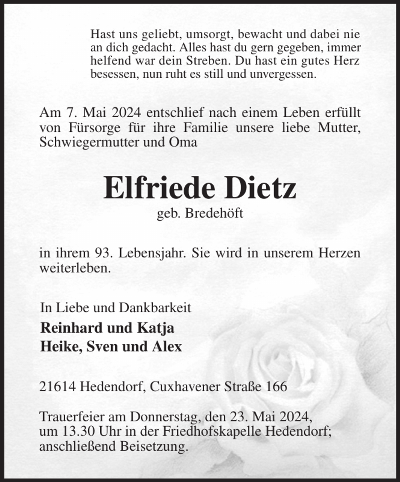 <p>Hast uns geliebt, umsorgt, bewacht und dabei nie<br />an dich gedacht. Alles hast du gern gegeben, immer<br />helfend war dein Streben. Du hast ein gutes Herz<br />besessen, nun ruht es still und unvergessen.<br />Am 7. Mai 2024 entschlief nach einem Leben erfüllt von Fürsorge für ihre Familie unsere liebe Mutter, Schwiegermutter und Oma<br />Elfriede Dietz<br />geb. Bredehöft<br />in ihrem 93. Lebensjahr. Sie wird in unserem Herzen weiterleben.<br />In Liebe und Dankbarkeit<br />Reinhard und Katja<br />Heike, Sven und Alex<br />21614 Hedendorf, Cuxhavener Straße 166</p><p>Trauerfeier am Donnerstag, den 23. Mai 2024,<br />um 13.30 Uhr in der Friedhofskapelle Hedendorf;<br />anschließend Beisetzung.</p>