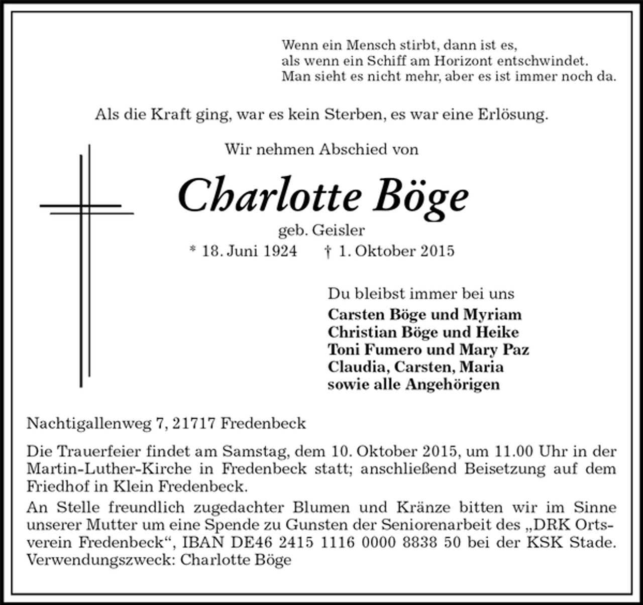 <p>Nachtigallenweg 7, 21717 Fredenbeck<br />Die Trauerfeier findet am Samstag, dem 10. Oktober 2015, um 11.00 Uhr in der<br />Martin-Luther-Kirche in Fredenbeck statt; anschließend Beisetzung auf dem<br />Friedhof in Klein Fredenbeck.<br />An Stelle freundlich zugedachter Blumen und Kränze bitten wir im Sinne<br />unserer Mutter um eine Spende zu Gunsten der Seniorenarbeit des „DRK Ortsverein Fredenbeck“, IBAN DE46 2415 1116 0000 8838 50 bei der KSK Stade.<br />Verwendungszweck: Charlotte Böge<br />Charlotte Böge<br />geb. Geisler<br />* 18. Juni 1924 † 1. Oktober 2015<br />Du bleibst immer bei uns<br />Carsten Böge und Myriam<br />Christian Böge und Heike<br />Toni Fumero und Mary Paz<br />Claudia, Carsten, Maria<br />sowie alle Angehörigen<br />Als die Kraft ging, war es kein Sterben, es war eine Erlösung.<br />Wir nehmen Abschied von<br />Wenn ein Mensch stirbt, dann ist es,<br />als wenn ein Schiff am Horizont entschwindet.<br />Man sieht es nicht mehr, aber es ist immer noch da.</p>