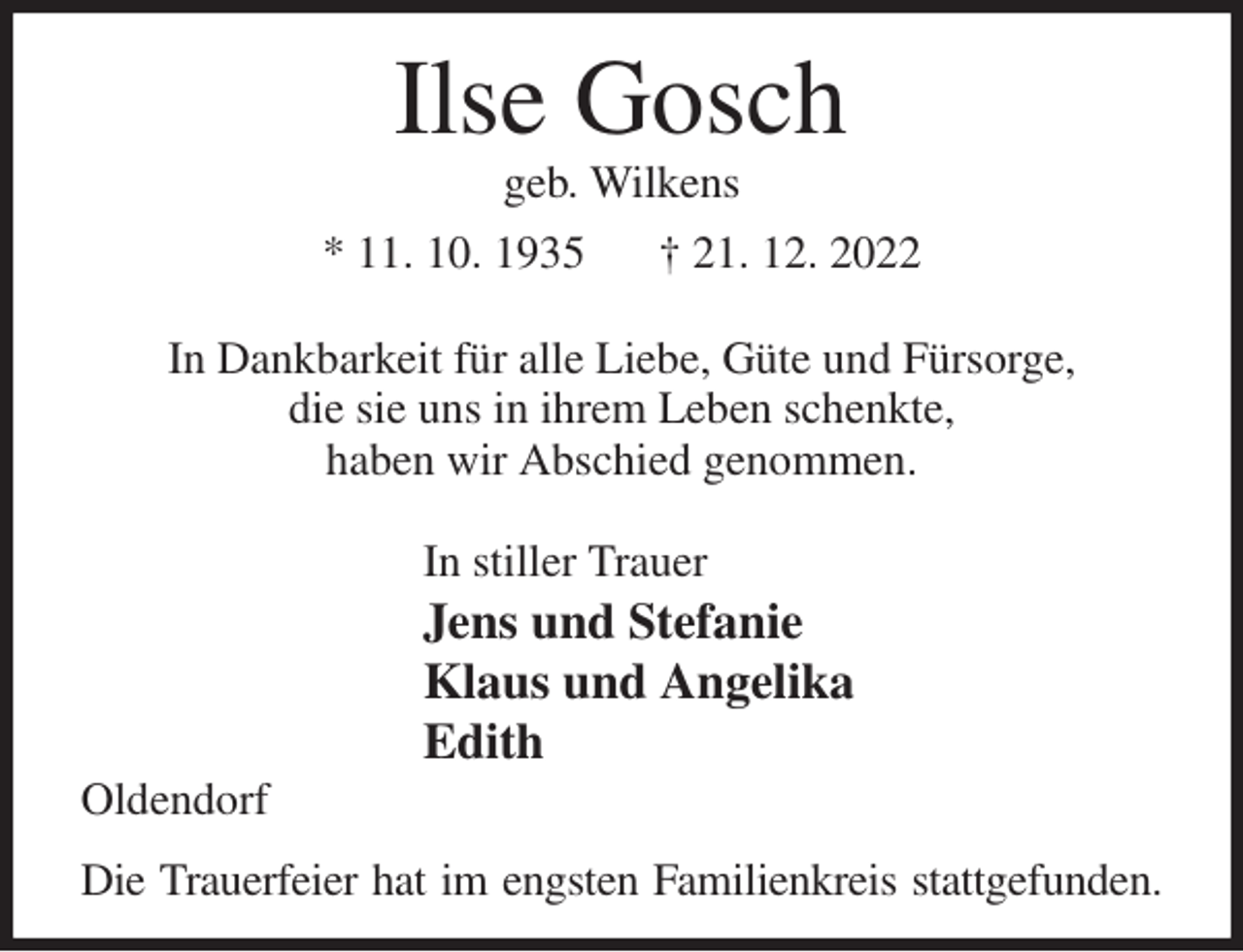 <p>Ilse Gosch<br />geb. Wilkens<br />* 11. 10. 1935 † 21. 12. 2022</p><p>In Dankbarkeit für alle Liebe, Güte und Fürsorge,<br />die sie uns in ihrem Leben schenkte,<br />haben wir Abschied genommen.</p><p>In stiller Trauer<br />Jens und Stefanie<br />Klaus und Angelika<br />Edith<br />Oldendorf<br />Die Trauerfeier hat im engsten Familienkreis stattgefunden.</p>