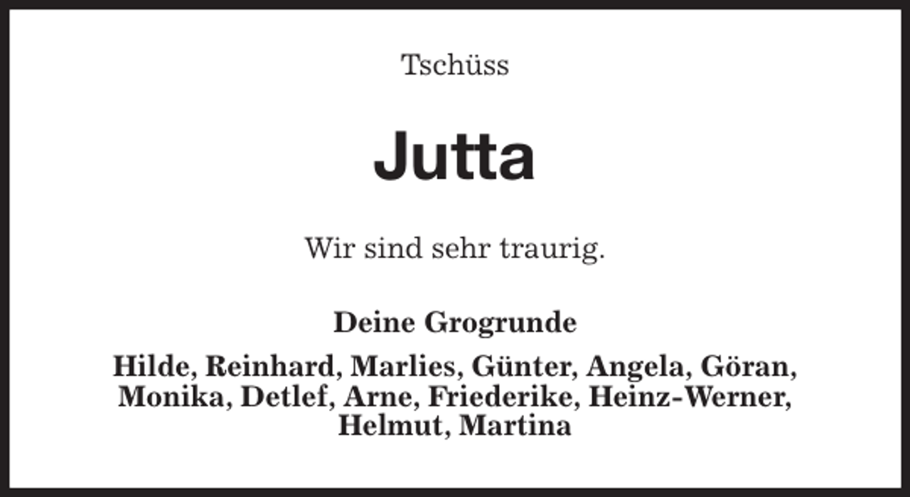 <p>Tschüss<br />Jutta<br />Wir sind sehr traurig.<br />Deine Grogrunde<br />Hilde, Reinhard, Marlies, Günter, Angela, Göran,<br />Monika, Detlef, Arne, Friederike, Heinz-Werner,<br />Helmut, Martina</p>