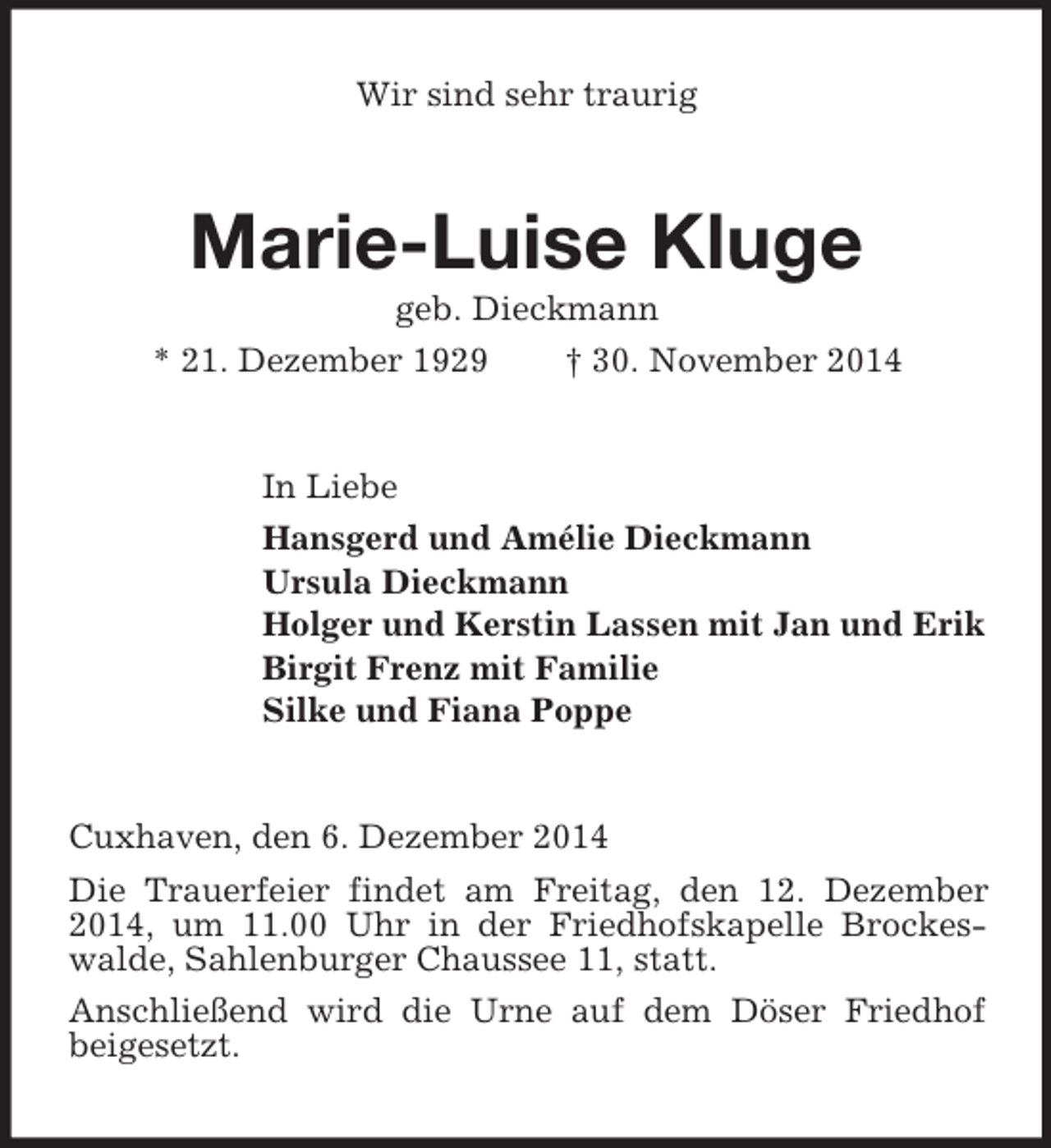 <p>Wir sind sehr traurig<br />Marie-Luise Kluge<br />geb. Dieckmann<br />* 21. Dezember 1929 † 30. November 2014<br />In Liebe<br />Hansgerd und Amélie Dieckmann<br />Ursula Dieckmann<br />Holger und Kerstin Lassen mit Jan und Erik<br />Birgit Frenz mit Familie<br />Silke und Fiana Poppe<br />Cuxhaven, den 6. Dezember 2014<br />Die Trauerfeier findet am Freitag, den 12. Dezember 2014, um 11.00 Uhr in der Friedhofskapelle Brockeswalde, Sahlenburger Chaussee 11, statt.<br />Anschließend wird die Urne auf dem Döser Friedhof beigesetzt.</p>