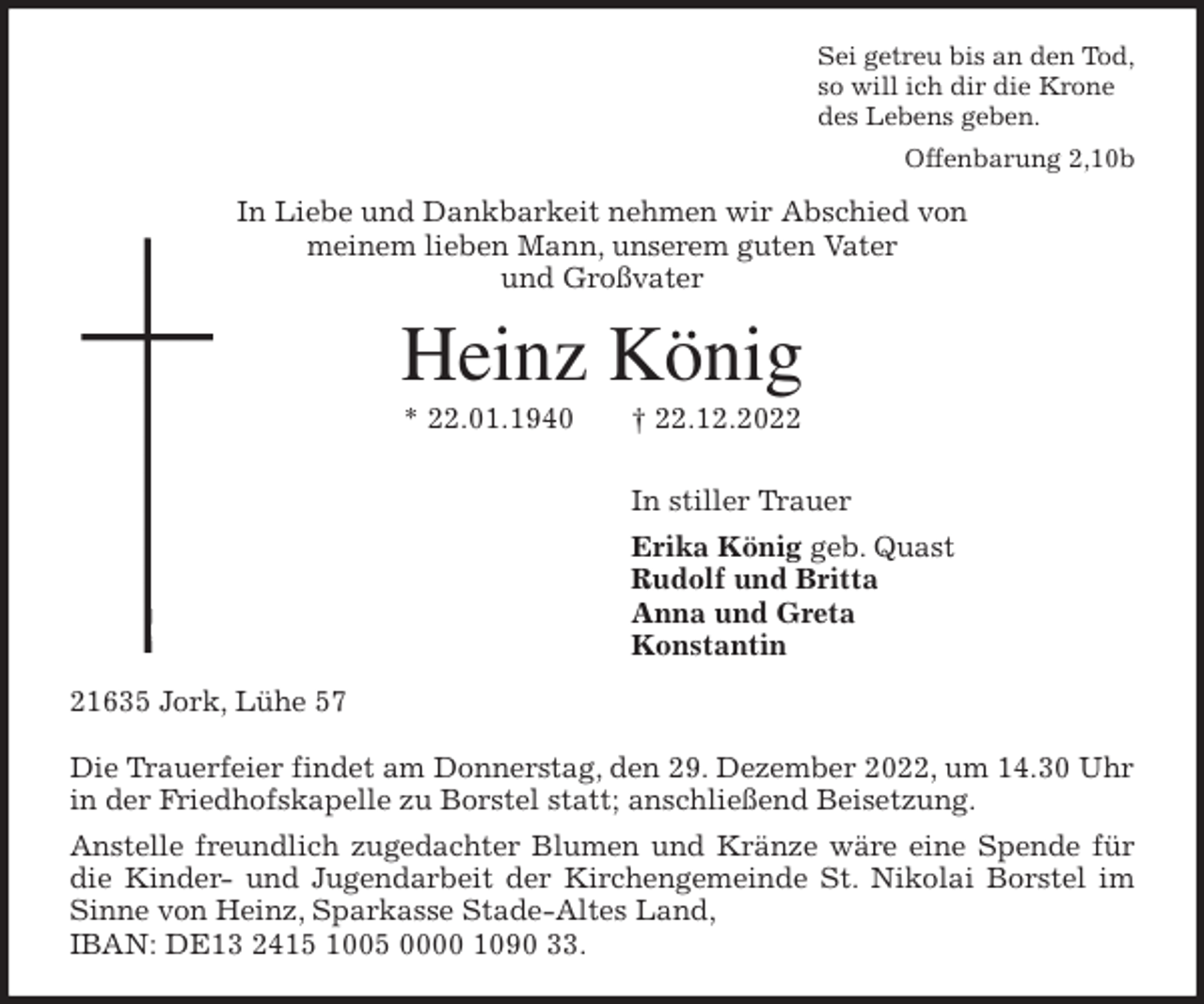 <p>Sei getreu bis an den Tod,<br />so will ich dir die Krone<br />des Lebens geben.<br />Offenbarung 2,10b<br />In Liebe und Dankbarkeit nehmen wir Abschied von<br />meinem lieben Mann, unserem guten Vater<br />und Großvater<br />Heinz König<br />* 22.01.1940 † 22.12.2022<br />In stiller Trauer<br />Erika König geb. Quast<br />Rudolf und Britta<br />Anna und Greta<br />Konstantin<br />21635 Jork, Lühe 57</p><p>Die Trauerfeier findet am Donnerstag, den 29. Dezember 2022, um 14.30 Uhr<br />in der Friedhofskapelle zu Borstel statt; anschließend Beisetzung.<br />Anstelle freundlich zugedachter Blumen und Kränze wäre eine Spende für<br />die Kinder- und Jugendarbeit der Kirchengemeinde St. Nikolai Borstel im<br />Sinne von Heinz, Sparkasse Stade-Altes Land,<br />IBAN: DE13 2415 1005 0000 1090 33.</p>