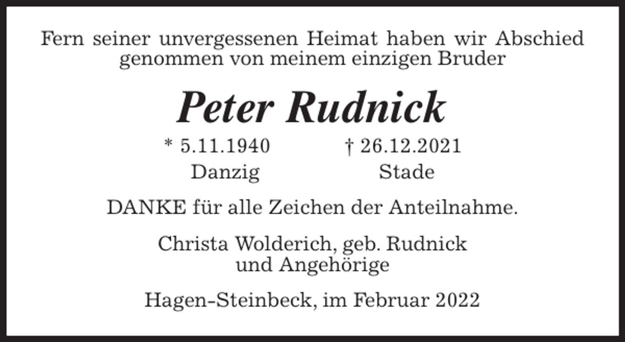 <p>Fern seiner unvergessenen Heimat haben wir Abschied genommen von meinem einzigen Bruder<br />Peter Rudnick<br />* 5.11.1940 † 26.12.2021<br />Danzig Stade<br />DANKE für alle Zeichen der Anteilnahme.<br />Christa Wolderich, geb. Rudnick<br />und Angehörige<br />Hagen-Steinbeck, im Februar 2022</p>